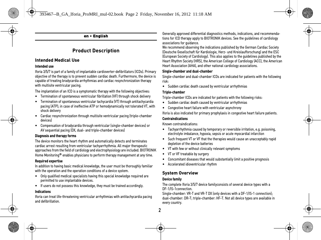 2en • EnglishProduct DescriptionIntended Medical UseIntended useIforia 3/5/7 is part of a family of implantable cardioverter-defibrillators (ICDs). Primary objective of the therapy is to prevent sudden cardiac death. Furthermore, the device is capable of treating bradycardia arrhythmias and cardiac resynchronization therapy with multisite ventricular pacing.The implantation of an ICD is a symptomatic therapy with the following objectives: •Termination of spontaneous ventricular fibrillation (VF) through shock delivery•Termination of spontaneous ventricular tachycardia (VT) through antitachycardia pacing (ATP); in case of ineffective ATP or hemodynamically not tolerated VT, with shock delivery •Cardiac resynchronization through multisite ventricular pacing (triple-chamber devices)•Compensation of bradycardia through ventricular (single-chamber devices) or AV sequential pacing (DX, dual- and triple-chamber devices)Diagnosis and therapy formsThe device monitors the heart rhythm and automatically detects and terminates cardiac arrest resulting from ventricular tachyarrhythmia. All major therapeutic approaches from the field of cardiology and electrophysiology are included. BIOTRONIK Home Monitoring® enables physicians to perform therapy management at any time.Required expertiseIn addition to having basic medical knowledge, the user must be thoroughly familiar with the operation and the operation conditions of a device system.•Only qualified medical specialists having this special knowledge required are permitted to use implantable devices.•If users do not possess this knowledge, they must be trained accordingly.IndicationsIforia can treat life-threatening ventricular arrhythmias with antitachycardia pacing and defibrillation.Generally approved differential diagnostics methods, indications, and recommenda-tions for ICD therapy apply to BIOTRONIK devices. See the guidelines of cardiology associations for guidance. We recommend observing the indications published by the German Cardiac Society (Deutsche Gesellschaft für Kardiologie, Herz- und Kreislaufforschung) and the ESC (European Society of Cardiology). This also applies to the guidelines published by the Heart Rhythm Society (HRS), the American College of Cardiology (ACC), the American Heart Association (AHA), and other national cardiology associations.Single-chamber and dual-chamberSingle-chamber and dual-chamber ICDs are indicated for patients with the following risk:•Sudden cardiac death caused by ventricular arrhythmiasTriple-chamberTriple-chamber ICDs are indicated for patients with the following risks:•Sudden cardiac death caused by ventricular arrhythmias•Congestive heart failure with ventricular asynchronyIforia is also indicated for primary prophylaxis in congestive heart failure patients.ContraindicationsKnown contraindications:•Tachyarrhythmia caused by temporary or reversible irritation, e.g. poisoning, electrolyte imbalance, hypoxia, sepsis or acute myocardial infarction•Such frequent VT or VF that the therapies would cause an unacceptably rapid depletion of the device batteries•VT with few or without clinically relevant symptoms•VT or VF treatable by surgery•Concomitant diseases that would substantially limit a positive prognosis•Accelerated idioventricular rhythmSystem OverviewDevice familyThe complete Iforia 3/5/7 device familyconsists of several device types with a  DF-1/IS-1connection.Single-chamber: VR-T and VR-T DX (only devices with a DF-1/IS-1 connection);  dual-chamber: DR-T; triple-chamber: HF-T. Not all device types are available in  every country.393467--B_GA_Iforia_ProMRI_mul-02.book  Page 2  Friday, November 16, 2012  11:18 AM