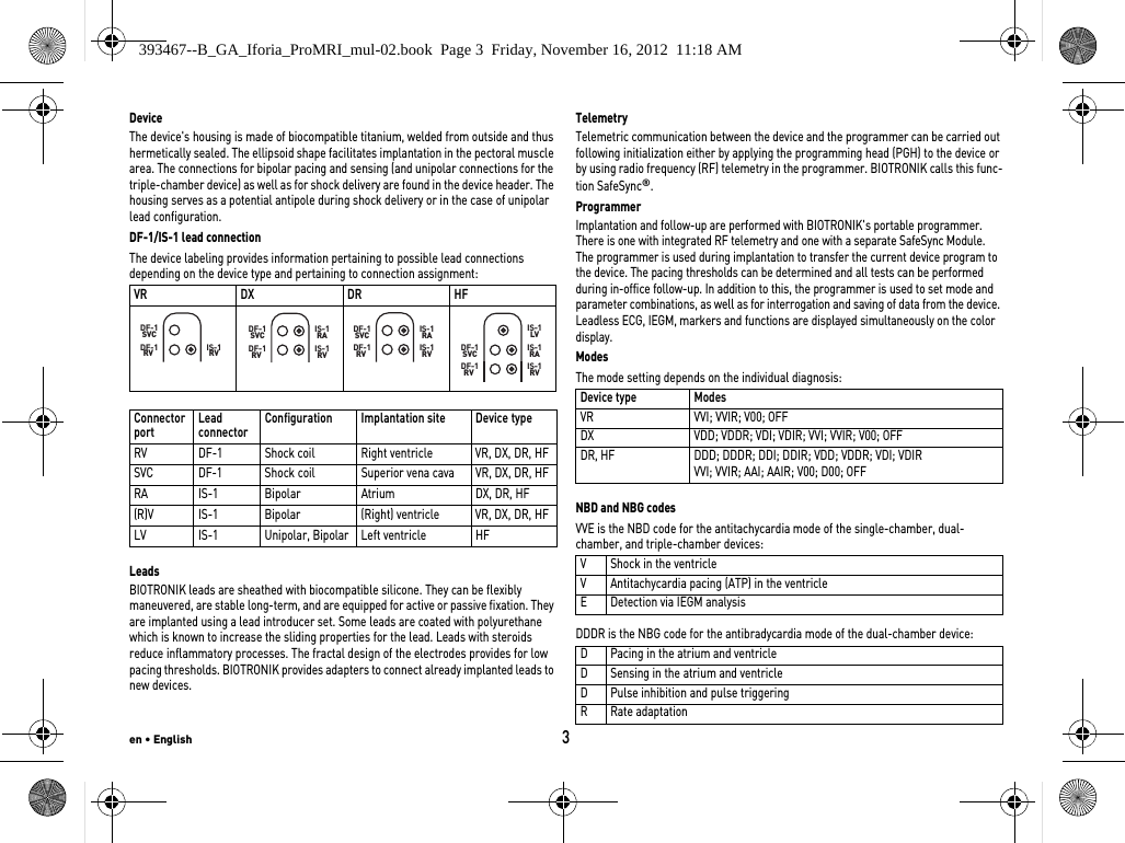 en • English3DeviceThe device&apos;s housing is made of biocompatible titanium, welded from outside and thus hermetically sealed. The ellipsoid shape facilitates implantation in the pectoral muscle area. The connections for bipolar pacing and sensing (and unipolar connections for the triple-chamber device) as well as for shock delivery are found in the device header. The housing serves as a potential antipole during shock delivery or in the case of unipolar lead configuration.DF-1/IS-1 lead connectionThe device labeling provides information pertaining to possible lead connections depending on the device type and pertaining to connection assignment: LeadsBIOTRONIK leads are sheathed with biocompatible silicone. They can be flexibly maneuvered, are stable long-term, and are equipped for active or passive fixation. They are implanted using a lead introducer set. Some leads are coated with polyurethane which is known to increase the sliding properties for the lead. Leads with steroids reduce inflammatory processes. The fractal design of the electrodes provides for low pacing thresholds. BIOTRONIK provides adapters to connect already implanted leads to new devices.TelemetryTelemetric communication between the device and the programmer can be carried out following initialization either by applying the programming head (PGH) to the device or by using radio frequency (RF) telemetry in the programmer. BIOTRONIK calls this func-tion SafeSync®.ProgrammerImplantation and follow-up are performed with BIOTRONIK&apos;s portable programmer. There is one with integrated RF telemetry and one with a separate SafeSync Module.  The programmer is used during implantation to transfer the current device program to the device. The pacing thresholds can be determined and all tests can be performed during in-office follow-up. In addition to this, the programmer is used to set mode and parameter combinations, as well as for interrogation and saving of data from the device. Leadless ECG, IEGM, markers and functions are displayed simultaneously on the color display.ModesThe mode setting depends on the individual diagnosis: NBD and NBG codesVVE is the NBD code for the antitachycardia mode of the single-chamber, dual-chamber, and triple-chamber devices: DDDR is the NBG code for the antibradycardia mode of the dual-chamber device: VR DX DR HFConnector port  Lead connector Configuration Implantation site Device typeRV DF-1 Shock coil Right ventricle VR, DX, DR, HFSVC DF-1 Shock coil Superior vena cava VR, DX, DR, HFRA IS-1 Bipolar Atrium DX, DR, HF(R)V IS-1 Bipolar (Right) ventricle VR, DX, DR, HFLV IS-1 Unipolar, Bipolar Left ventricle HFDF-1  RVDF-1SVCIS-1RVDF-1  RVDF-1SVC IS-1RAIS-1RVDF-1  RVDF-1SVC IS-1RAIS-1RVDF-1  RVDF-1SVC IS-1RAIS-1RVIS-1LVDevice type ModesVR VVI; VVIR; V00; OFFDX VDD; VDDR; VDI; VDIR; VVI; VVIR; V00; OFFDR, HF DDD; DDDR; DDI; DDIR; VDD; VDDR; VDI; VDIRVVI; VVIR; AAI; AAIR; V00; D00; OFFV Shock in the ventricleV Antitachycardia pacing (ATP) in the ventricleE Detection via IEGM analysisD Pacing in the atrium and ventricleD Sensing in the atrium and ventricleD Pulse inhibition and pulse triggeringR Rate adaptation393467--B_GA_Iforia_ProMRI_mul-02.book  Page 3  Friday, November 16, 2012  11:18 AM