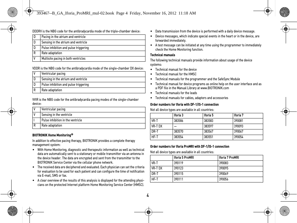 4DDDRV is the NBG code for the antibradycardia mode of the triple-chamber device: VDDR is the NBG code for the antibradycardia mode of the single-chamber DX device: VVIR is the NBG code for the antibradycardia pacing modes of the single-chamber device: BIOTRONIK Home Monitoring®In addition to effective pacing therapy, BIOTRONIK provides a complete therapy management system: •With Home Monitoring, diagnostic and therapeutic information as well as technical data are automatically sent to a stationary or mobile transmitter via an antenna in the device header. The data are encrypted and sent from the transmitter to the BIOTRONIK Service Center via the cellular phone network.•The received data are deciphered and evaluated. Each physician can set the criteria for evaluation to be used for each patient and can configure the time of notification via E-mail, SMS or fax.•A clear overview of the results of this analysis is displayed for the attending physi-cians on the protected Internet platform Home Monitoring Service Center (HMSC).•Data transmission from the device is performed with a daily device message. •Device messages, which indicate special events in the heart or in the device, are forwarded immediately.•A test message can be initiated at any time using the programmer to immediately check the Home Monitoring function.Technical manualsThe following technical manuals provide information about usage of the device systems: •Technical manual for the device•Technical manual for the HMSC•Technical manuals for the programmer and the SafeSync Module•Technical manual for device programs as online help on the user interface and as a PDF file in the Manual Library at www.BIOTRONIK.com•Technical manuals for the leads•Technical manuals for cables, adapters and accessoriesOrder numbers for Iforia with DF-1/IS-1 connectionNot all device types are available in all countries: Order numbers for Iforia ProMRI with DF-1/IS-1 connectionNot all device types are available in all countries: D Pacing in the atrium and ventricleD Sensing in the atrium and ventricleD Pulse inhibition and pulse triggeringR Rate adaptationV Multisite pacing in both ventriclesVVentricular pacingD Sensing in the atrium and ventricleD Pulse inhibition and pulse triggeringR Rate adaptationVVentricular pacingV Sensing in the ventricleI Pulse inhibition in the ventricleR Rate adaptationIforia 3 Iforia 5 Iforia 7VR-T 383586 383583 390081VR-T DX — 383597 390093DR-T 383570 383567 390067HF-T 383554 383551 390054Iforia 5 ProMRI Iforia 7 ProMRIVR-T 390119 390083VR-T DX 390123 390095DR-T 390115 390069HF-T 390111 390056393467--B_GA_Iforia_ProMRI_mul-02.book  Page 4  Friday, November 16, 2012  11:18 AM