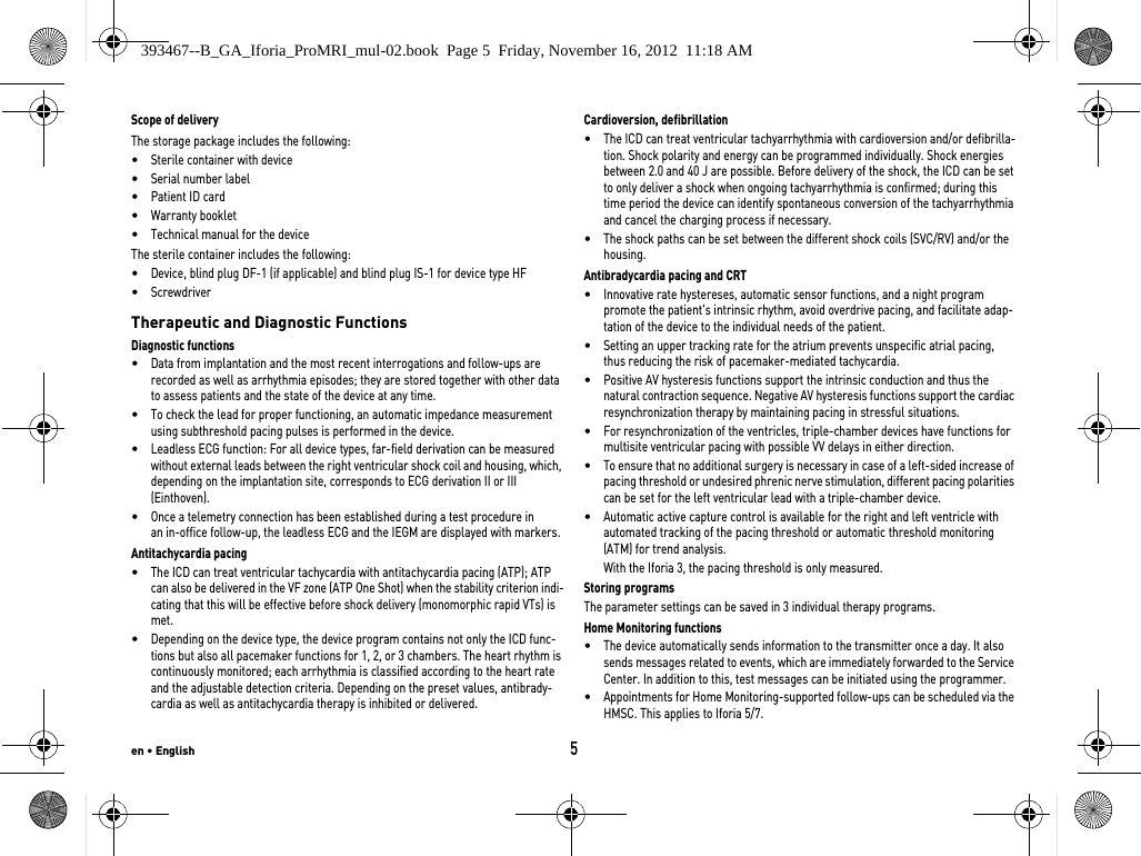 en • English5Scope of deliveryThe storage package includes the following: •Sterile container with device•Serial number label•Patient ID card•Warranty booklet•Technical manual for the deviceThe sterile container includes the following: •Device, blind plug DF-1 (if applicable) and blind plug IS-1 for device type HF•Screwdriver Therapeutic and Diagnostic FunctionsDiagnostic functions•Data from implantation and the most recent interrogations and follow-ups are recorded as well as arrhythmia episodes; they are stored together with other data to assess patients and the state of the device at any time.•To check the lead for proper functioning, an automatic impedance measurement using subthreshold pacing pulses is performed in the device.•Leadless ECG function: For all device types, far-field derivation can be measured without external leads between the right ventricular shock coil and housing, which, depending on the implantation site, corresponds to ECG derivation II or III (Einthoven).•Once a telemetry connection has been established during a test procedure in  an in-office follow-up, the leadless ECG and the IEGM are displayed with markers.Antitachycardia pacing•The ICD can treat ventricular tachycardia with antitachycardia pacing (ATP); ATP can also be delivered in the VF zone (ATP One Shot) when the stability criterion indi-cating that this will be effective before shock delivery (monomorphic rapid VTs) is met.•Depending on the device type, the device program contains not only the ICD func-tions but also all pacemaker functions for 1, 2, or 3 chambers. The heart rhythm is continuously monitored; each arrhythmia is classified according to the heart rate and the adjustable detection criteria. Depending on the preset values, antibrady-cardia as well as antitachycardia therapy is inhibited or delivered.Cardioversion, defibrillation•The ICD can treat ventricular tachyarrhythmia with cardioversion and/or defibrilla-tion. Shock polarity and energy can be programmed individually. Shock energies between 2.0 and 40 J are possible. Before delivery of the shock, the ICD can be set to only deliver a shock when ongoing tachyarrhythmia is confirmed; during this time period the device can identify spontaneous conversion of the tachyarrhythmia and cancel the charging process if necessary.•The shock paths can be set between the different shock coils (SVC/RV) and/or the housing.Antibradycardia pacing and CRT•Innovative rate hystereses, automatic sensor functions, and a night program promote the patient&apos;s intrinsic rhythm, avoid overdrive pacing, and facilitate adap-tation of the device to the individual needs of the patient.•Setting an upper tracking rate for the atrium prevents unspecific atrial pacing,  thus reducing the risk of pacemaker-mediated tachycardia.•Positive AV hysteresis functions support the intrinsic conduction and thus the natural contraction sequence. Negative AV hysteresis functions support the cardiac resynchronization therapy by maintaining pacing in stressful situations.•For resynchronization of the ventricles, triple-chamber devices have functions for multisite ventricular pacing with possible VV delays in either direction.•To ensure that no additional surgery is necessary in case of a left-sided increase of pacing threshold or undesired phrenic nerve stimulation, different pacing polarities can be set for the left ventricular lead with a triple-chamber device.•Automatic active capture control is available for the right and left ventricle with automated tracking of the pacing threshold or automatic threshold monitoring (ATM) for trend analysis.With the Iforia 3, the pacing threshold is only measured.Storing programsThe parameter settings can be saved in 3 individual therapy programs.Home Monitoring functions•The device automatically sends information to the transmitter once a day. It also sends messages related to events, which are immediately forwarded to the Service Center. In addition to this, test messages can be initiated using the programmer.•Appointments for Home Monitoring-supported follow-ups can be scheduled via the HMSC. This applies to Iforia 5/7.393467--B_GA_Iforia_ProMRI_mul-02.book  Page 5  Friday, November 16, 2012  11:18 AM