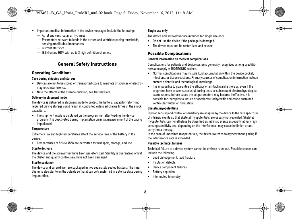 6•Important medical information in the device messages include the following:—Atrial and ventricular arrhythmias—Parameters relevant to leads in the atrium and ventricle: pacing thresholds, sensing amplitudes, impedances—Current statistics—IEGM online HD® with up to 3 high definition channels General Safety InstructionsOperating ConditionsCare during shipping and storage•Devices are not to be stored or transported close to magnets or sources of electro-magnetic interference.•Note the effects of the storage duration; see Battery Data.Delivery in shipment modeThe device is delivered in shipment mode to protect the battery; capacitor reforming required during storage could result in controlled extended charge times of the shock capacitors.•The shipment mode is displayed on the programmer after loading the device program (it is deactivated during implantation on initial measurement of the pacing impedance).TemperatureExtremely low and high temperatures affect the service time of the battery in the device. •Temperatures of 5°C to 45°C are permitted for transport, storage, and use.Sterile deliveryThe device and the screwdriver have been gas-sterilized. Sterility is guaranteed only if the blister and quality control seal have not been damaged. Sterile containerThe device and screwdriver are packaged in two separately sealed blisters. The inner blister is also sterile on the outside so that it can be transferred in a sterile state during implantation.Single use onlyThe device and screwdriver are intended for single use only. •Do not use the device if the package is damaged.•The device must not be resterilized and reused.Possible ComplicationsGeneral information on medical complicationsComplications for patients and device systems generally recognized among practitio-ners also apply to BIOTRONIK devices. •Normal complications may include fluid accumulation within the device pocket, infections, or tissue reactions. Primary sources of complication information include current scientific and technological knowledge.•It is impossible to guarantee the efficacy of antitachycardia therapy, even if the programs have proven successful during tests or subsequent electrophysiological examinations. In rare cases the set parameters may become ineffective. It is possible for therapies to induce or accelerate tachycardia and cause sustained ventricular flutter or fibrillation.Skeletal myopotentialsBipolar sensing and control of sensitivity are adapted by the device to the rate spectrum of intrinsic events so that skeletal myopotentials are usually not recorded. Skeletal myopotentials can nonetheless be classified as intrinsic events especially at very high sensing sensitivity and, depending on the interference, may cause inhibition or anti-arrhythmia therapy.In the case of undesired myopotentials, the device switches to asynchronous pacing if the interference rate is exceeded.Possible technical failuresTechnical failure of a device system cannot be entirely ruled out. Possible causes can include the following: •Lead dislodgement, lead fracture •Insulation defects•Device component failures•Battery depletion•Interrupted telemetry393467--B_GA_Iforia_ProMRI_mul-02.book  Page 6  Friday, November 16, 2012  11:18 AM