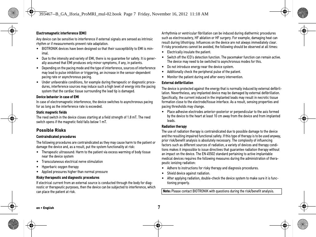 en • English7Electromagnetic interference (EMI)Any device can be sensitive to interference if external signals are sensed as intrinsic rhythm or if measurements prevent rate adaptation. •BIOTRONIK devices have been designed so that their susceptibility to EMI is min-imal. •Due to the intensity and variety of EMI, there is no guarantee for safety. It is gener-ally assumed that EMI produces only minor symptoms, if any, in patients.•Depending on the pacing mode and the type of interference, sources of interference may lead to pulse inhibition or triggering, an increase in the sensor-dependent pacing rate or asynchronous pacing.•Under unfavorable conditions, for example during therapeutic or diagnostic proce-dures, interference sources may induce such a high level of energy into the pacing system that the cardiac tissue surrounding the lead tip is damaged.Device behavior in case of EMIIn case of electromagnetic interference, the device switches to asynchronous pacing for as long as the interference rate is exceeded. Static magnetic fieldsThe reed switch in the device closes starting at a field strength of 1.8 mT. The reed switch opens if the magnetic field falls below 1 mT.Possible RisksContraindicated proceduresThe following procedures are contraindicated as they may cause harm to the patient or damage the device and, as a result, put the system functionality at risk: •Therapeutic ultrasound: Harm to the patient via excess warming of body tissue near the device system•Transcutaneous electrical nerve stimulation•Hyperbaric oxygen therapy•Applied pressures higher than normal pressureRisky therapeutic and diagnostic proceduresIf electrical current from an external source is conducted through the body for diag-nostic or therapeutic purposes, then the device can be subjected to interference, which can place the patient at risk.Arrhythmia or ventricular fibrillation can be induced during diathermic procedures such as electrocautery, HF ablation or HF surgery. For example, damaging heat can result during lithotripsy. Influences on the device are not always immediately clear.If risky procedures cannot be avoided, the following should be observed at all times:•Electrically insulate the patient.•Switch off the ICD&apos;s detection function. The pacemaker function can remain active. The device may need to be switched to asynchronous modes for this.•Do not introduce energy near the device system.•Additionally check the peripheral pulse of the patient.•Monitor the patient during and after every intervention.External defibrillationThe device is protected against the energy that is normally induced by external defibril-lation. Nevertheless, any implanted device may be damaged by external defibrillation. Specifically, the current induced in the implanted leads may result in necrotic tissue formation close to the electrode/tissue interface. As a result, sensing properties and pacing thresholds may change. •Place adhesive electrodes anterior-posterior or perpendicular to the axis formed by the device to the heart at least 10 cm away from the device and from implanted leads.Radiation therapyThe use of radiation therapy is contraindicated due to possible damage to the device and the resulting impaired functional safety. If this type of therapy is to be used anyway, prior risk/benefit analysis is absolutely necessary. The complexity of influencing factors such as different sources of radiation, a variety of devices and therapy condi-tions makes it impossible to issue directives that guarantee radiation therapy without an impact on the device. The EN 45502 standard pertaining to active implantable medical devices requires the following measures during the administration of thera-peutic ionizing radiation:•Adhere to instructions for risky therapy and diagnosis procedures.•Shield device against radiation.•After applying radiation, double-check the device system to make sure it is func-tioning properly.Note: Please contact BIOTRONIK with questions during the risk/benefit analysis.393467--B_GA_Iforia_ProMRI_mul-02.book  Page 7  Friday, November 16, 2012  11:18 AM