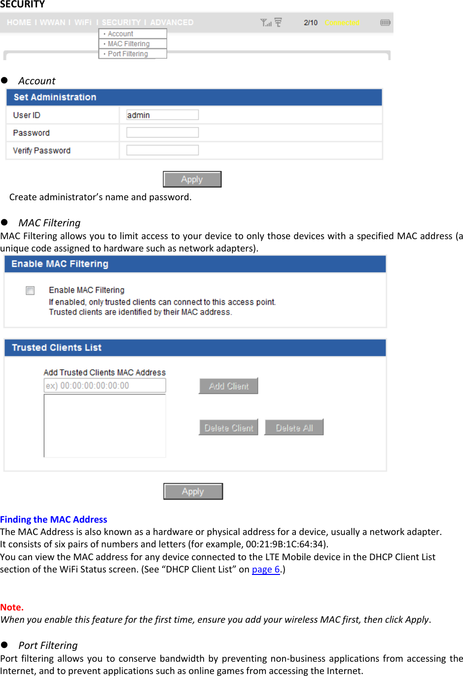 SECURITYz AccountCreateadministrator’snameandpassword.z MACFilteringMACFilteringallowsyoutolimitaccesstoyourdevicetoonlythosedeviceswithaspecifiedMACaddress(auniquecodeassignedtohardwaresuchasnetworkadapters).FindingtheMACAddressTheMACAddressisalsoknownasahardwareorphysicaladdressforadevice,usuallyanetworkadapter.Itconsistsofsixpairsofnumbersandletters(forexample,00:21:9B:1C:64:34).YoucanviewtheMACaddressforanydeviceconnectedtotheLTEMobiledeviceintheDHCPClientListsectionoftheWiFiStatusscreen.(See“DHCPClientList”onpage6.)Note.Whenyouenablethisfeatureforthefirsttime,ensureyouaddyourwirelessMACfirst,thenclickApply.z PortFilteringPortfilteringallowsyoutoconservebandwidthbypreventingnon‐businessapplicationsfromaccessingtheInternet,andtopreventapplicationssuchasonlinegamesfromaccessingtheInternet.