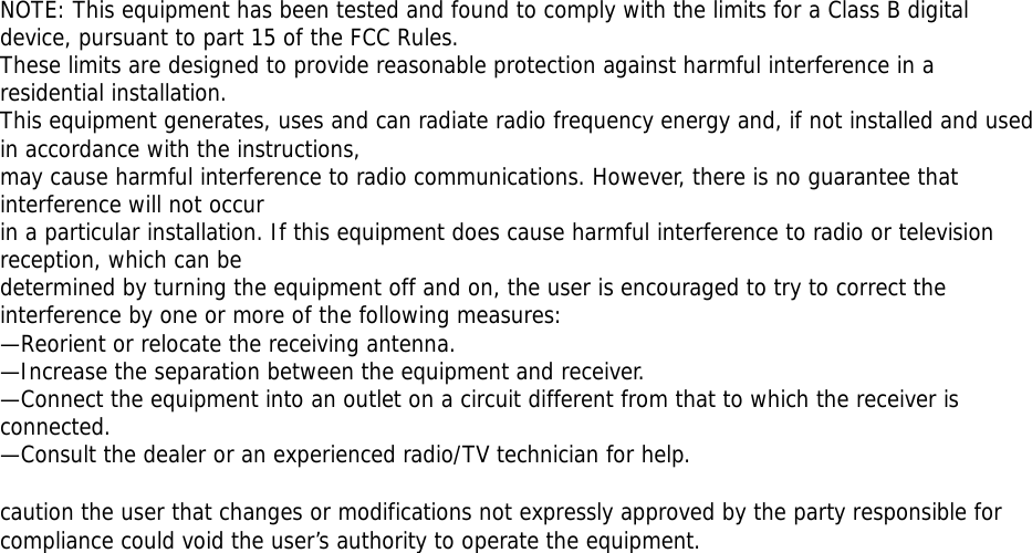 NOTE: This equipment has been tested and found to comply with the limits for a Class B digital device, pursuant to part 15 of the FCC Rules.  These limits are designed to provide reasonable protection against harmful interference in a residential installation. This equipment generates, uses and can radiate radio frequency energy and, if not installed and used in accordance with the instructions, may cause harmful interference to radio communications. However, there is no guarantee that interference will not occur  in a particular installation. If this equipment does cause harmful interference to radio or television reception, which can be determined by turning the equipment off and on, the user is encouraged to try to correct the interference by one or more of the following measures: —Reorient or relocate the receiving antenna. —Increase the separation between the equipment and receiver. —Connect the equipment into an outlet on a circuit different from that to which the receiver is connected. —Consult the dealer or an experienced radio/TV technician for help.  caution the user that changes or modifications not expressly approved by the party responsible for compliance could void the user’s authority to operate the equipment.  