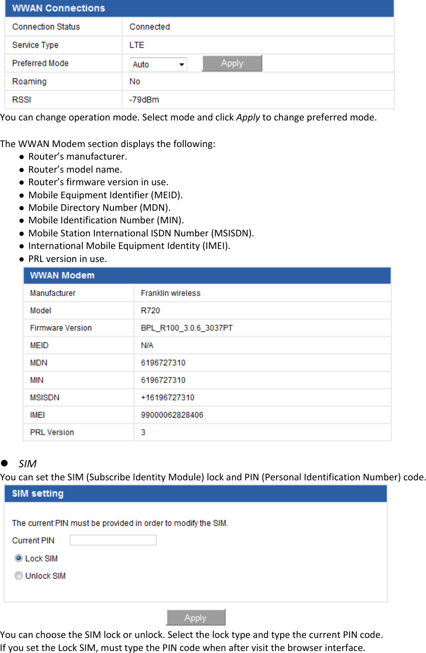  Youcanchangeoperationmode.SelectmodeandclickApplytochangepreferredmode. TheWWANModemsectiondisplaysthefollowing:z Router’smanufacturer.z Router’smodelname.z Router’sfirmwareversioninuse.z MobileEquipmentIdentifier(MEID).z MobileDirectoryNumber(MDN).z MobileIdentificationNumber(MIN).z MobileStationInternationalISDNNumber(MSISDN).z InternationalMobileEquipmentIdentity(IMEI).z PRLversioninuse.z SIMYoucansettheSIM(SubscribeIdentityModule)lockandPIN(PersonalIdentificationNumber)code.YoucanchoosetheSIMlockorunlock.SelectthelocktypeandtypethecurrentPINcode.IfyousettheLockSIM,musttypethePINcodewhenaftervisitthebrowserinterface.