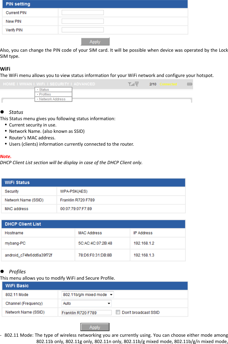 Also,youcanchangethePINcodeofyourSIMcard.ItwillbepossiblewhendevicewasoperatedbytheLockSIMtype.WiFiTheWiFimenuallowsyoutoviewstatusinformationforyourWiFinetworkandconfigureyourhotspot.z StatusThisStatusmenugivesyoufollowingstatusinformation:y Currentsecurityinuse.y NetworkName.(alsoknownasSSID)y Router’sMACaddress.y Users(clients)informationcurrentlyconnectedtotherouter.Note.DHCPClientListsectionwillbedisplayincaseoftheDHCPClientonly.z ProfilesThismenuallowsyoutomodifyWiFiandSecureProfile.‐ 802.11Mode:Thetypeofwirelessnetworkingyouarecurrentlyusing.Youcanchooseeithermodeamong802.11bonly,802.11gonly,802.11nonly,802.11b/gmixedmode,802.11b/g/nmixedmode,