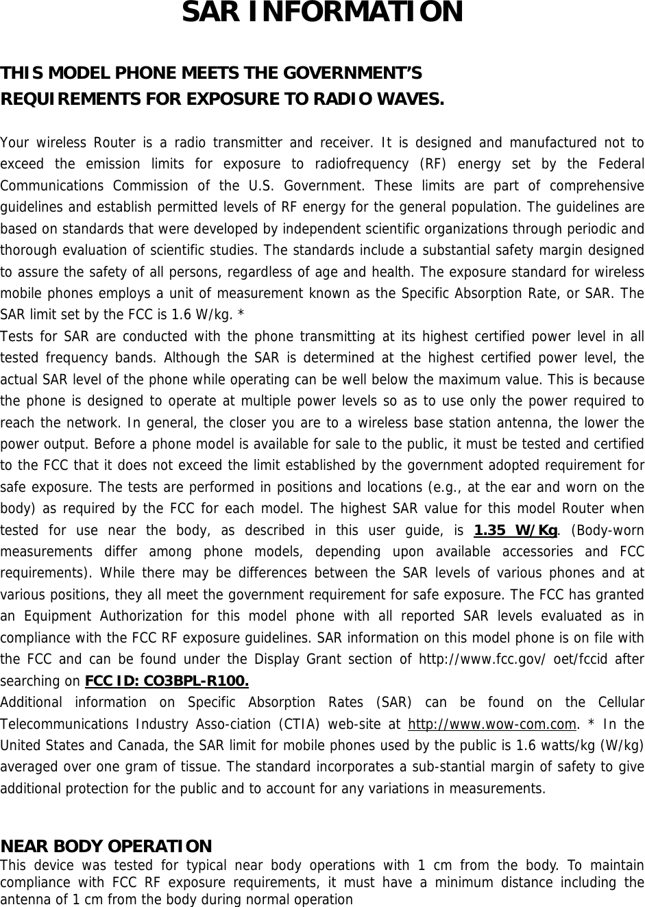 SAR INFORMATION  THIS MODEL PHONE MEETS THE GOVERNMENT’S REQUIREMENTS FOR EXPOSURE TO RADIO WAVES.  Your wireless Router is a radio transmitter and receiver. It is designed and manufactured not to exceed the emission limits for exposure to radiofrequency (RF) energy set by the Federal Communications Commission of the U.S. Government. These limits are part of comprehensive guidelines and establish permitted levels of RF energy for the general population. The guidelines are based on standards that were developed by independent scientific organizations through periodic and thorough evaluation of scientific studies. The standards include a substantial safety margin designed to assure the safety of all persons, regardless of age and health. The exposure standard for wireless mobile phones employs a unit of measurement known as the Specific Absorption Rate, or SAR. The SAR limit set by the FCC is 1.6 W/kg. * Tests for SAR are conducted with the phone transmitting at its highest certified power level in all tested frequency bands. Although the SAR is determined at the highest certified power level, the actual SAR level of the phone while operating can be well below the maximum value. This is because the phone is designed to operate at multiple power levels so as to use only the power required to reach the network. In general, the closer you are to a wireless base station antenna, the lower the power output. Before a phone model is available for sale to the public, it must be tested and certified to the FCC that it does not exceed the limit established by the government adopted requirement for safe exposure. The tests are performed in positions and locations (e.g., at the ear and worn on the body) as required by the FCC for each model. The highest SAR value for this model Router when tested for use near the body, as described in this user guide, is 1.35 W/Kg. (Body-worn measurements differ among phone models, depending upon available accessories and FCC requirements). While there may be differences between the SAR levels of various phones and at various positions, they all meet the government requirement for safe exposure. The FCC has granted an Equipment Authorization for this model phone with all reported SAR levels evaluated as in compliance with the FCC RF exposure guidelines. SAR information on this model phone is on file with the FCC and can be found under the Display Grant section of http://www.fcc.gov/ oet/fccid after searching on FCC ID: CO3BPL-R100. Additional information on Specific Absorption Rates (SAR) can be found on the Cellular Telecommunications Industry Asso-ciation (CTIA) web-site at http://www.wow-com.com. * In the United States and Canada, the SAR limit for mobile phones used by the public is 1.6 watts/kg (W/kg) averaged over one gram of tissue. The standard incorporates a sub-stantial margin of safety to give additional protection for the public and to account for any variations in measurements.   NEAR BODY OPERATION  This device was tested for typical near body operations with 1 cm from the body. To maintain compliance with FCC RF exposure requirements, it must have a minimum distance including the antenna of 1 cm from the body during normal operation    