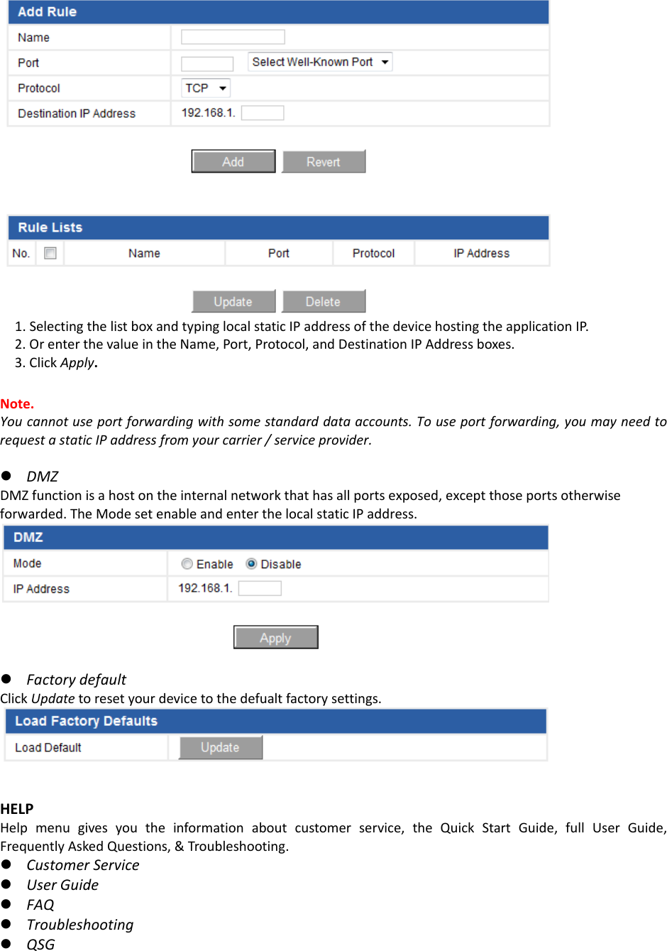 1.SelectingthelistboxandtypinglocalstaticIPaddressofthedevicehostingtheapplicationIP.2.OrenterthevalueintheName,Port,Protocol,andDestinationIPAddressboxes.3.ClickApply. Note.Youcannotuseportforwardingwithsomestandarddataaccounts.Touseportforwarding,youmayneedtorequestastaticIPaddressfromyourcarrier/serviceprovider.z DMZDMZfunctionisahostontheinternalnetworkthathasallportsexposed,exceptthoseportsotherwiseforwarded.TheModesetenableandenterthelocalstaticIPaddress. z FactorydefaultClickUpdatetoresetyourdevicetothedefualtfactorysettings.HELPHelpmenugivesyoutheinformationaboutcustomerservice,theQuickStartGuide,fullUserGuide,FrequentlyAskedQuestions,&amp;Troubleshooting.z CustomerServicez UserGuidez FAQz Troubleshootingz QSG   