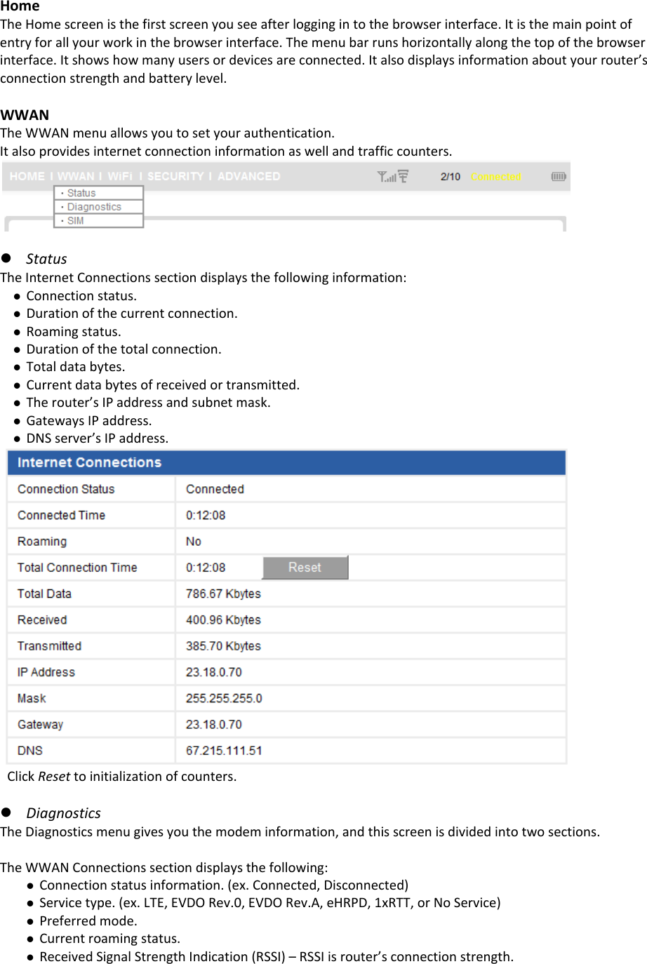 HomeTheHomescreenisthefirstscreenyouseeafterloggingintothebrowserinterface.Itisthemainpointofentryforallyourworkinthebrowserinterface.Themenubarrunshorizontallyalongthetopofthebrowserinterface.Itshowshowmanyusersordevicesareconnected.Italsodisplaysinformationaboutyourrouter’sconnectionstrengthandbatterylevel.WWANTheWWANmenuallowsyoutosetyourauthentication.Italsoprovidesinternetconnectioninformationaswellandtrafficcounters.z StatusTheInternetConnectionssectiondisplaysthefollowinginformation:z Connectionstatus.z Durationofthecurrentconnection.z Roamingstatus.z Durationofthetotalconnection.z Totaldatabytes.z Currentdatabytesofreceivedortransmitted.z Therouter’sIPaddressandsubnetmask.z GatewaysIPaddress.z DNSserver’sIPaddress.ClickResettoinitializationofcounters.z DiagnosticsTheDiagnosticsmenugivesyouthemodeminformation,andthisscreenisdividedintotwosections.TheWWANConnectionssectiondisplaysthefollowing:z Connectionstatusinformation.(ex.Connected,Disconnected)z Servicetype.(ex.LTE,EVDORev.0,EVDORev.A,eHRPD,1xRTT,orNoService)z Preferredmode.z Currentroamingstatus.z ReceivedSignalStrengthIndication(RSSI)–RSSIisrouter’sconnectionstrength.