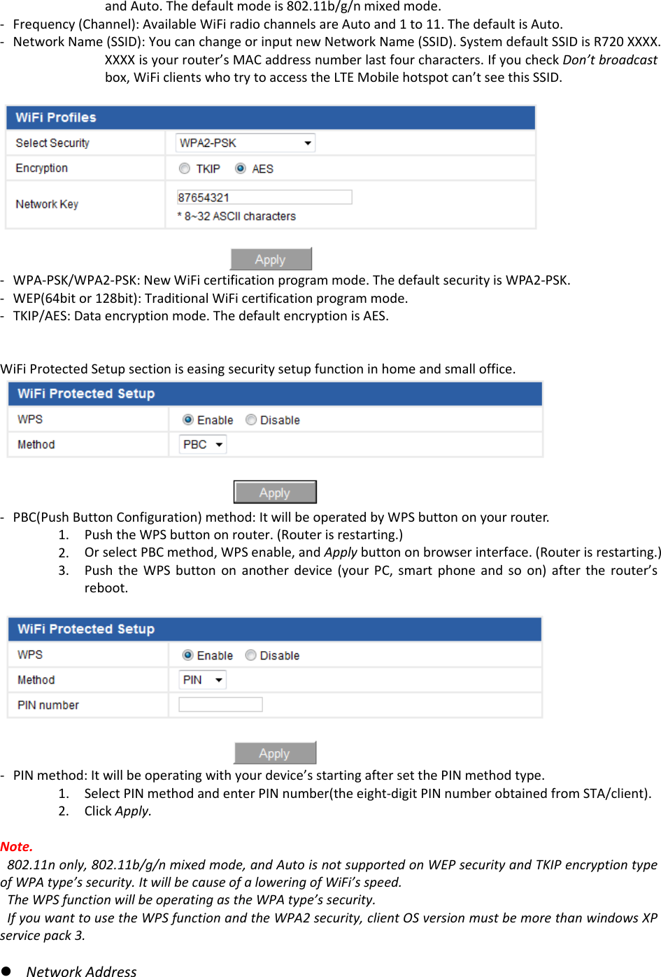 andAuto.Thedefaultmodeis802.11b/g/nmixedmode.‐ Frequency(Channel):AvailableWiFiradiochannelsareAutoand1to11.ThedefaultisAuto.‐ NetworkName(SSID):YoucanchangeorinputnewNetworkName(SSID).SystemdefaultSSIDisR720XXXX.XXXXisyourrouter’sMACaddressnumberlastfourcharacters.IfyoucheckDon’tbroadcastbox,WiFiclientswhotrytoaccesstheLTEMobilehotspotcan’tseethisSSID.‐ WPA‐PSK/WPA2‐PSK:NewWiFicertificationprogrammode.ThedefaultsecurityisWPA2‐PSK.‐ WEP(64bitor128bit):TraditionalWiFicertificationprogrammode.‐ TKIP/AES:Dataencryptionmode.ThedefaultencryptionisAES.WiFiProtectedSetupsectioniseasingsecuritysetupfunctioninhomeandsmalloffice.‐ PBC(PushButtonConfiguration)method:ItwillbeoperatedbyWPSbuttononyourrouter.1. PushtheWPSbuttononrouter.(Routerisrestarting.)2. OrselectPBCmethod,WPSenable,andApplybuttononbrowserinterface.(Routerisrestarting.)3. PushtheWPSbuttononanotherdevice(yourPC,smartphoneandsoon)aftertherouter’sreboot.‐ PINmethod:Itwillbeoperatingwithyourdevice’sstartingaftersetthePINmethodtype.1. SelectPINmethodandenterPINnumber(theeight‐digitPINnumberobtainedfromSTA/client).2. ClickApply.Note.802.11nonly,802.11b/g/nmixedmode,andAutoisnotsupportedonWEPsecurityandTKIPencryptiontypeofWPAtype’ssecurity.ItwillbecauseofaloweringofWiFi’sspeed.TheWPSfunctionwillbeoperatingastheWPAtype’ssecurity.IfyouwanttousetheWPSfunctionandtheWPA2security,clientOSversionmustbemorethanwindowsXPservicepack3.z NetworkAddress