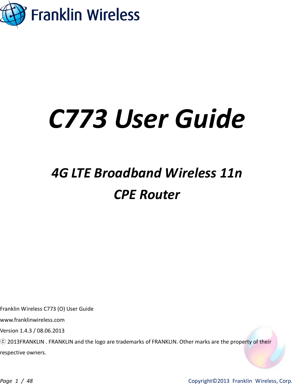 Page  1  /  48                   Copyright©2013  Franklin  Wireless, Corp.     C773 User Guide  4G LTE Broadband Wireless 11n CPE Router      Franklin Wireless C773 (O) User Guide     www.franklinwireless.com Version 1.4.3 / 08.06.2013 ⓒ 2013FRANKLIN . FRANKLIN and the logo are trademarks of FRANKLIN. Other marks are the property of their respective owners.  