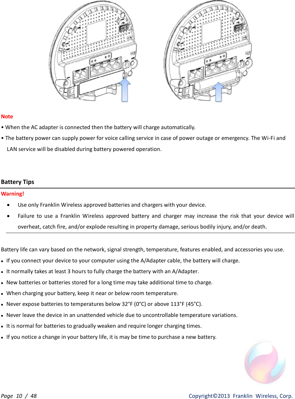 Page  10  /  48                   Copyright©2013  Franklin  Wireless, Corp.  Note • When the AC adapter is connected then the battery will charge automatically. • The battery power can supply power for voice calling service in case of power outage or emergency. The Wi-Fi and           LAN service will be disabled during battery powered operation.   Battery Tips Warning! · Use only Franklin Wireless approved batteries and chargers with your device.   · Failure  to  use  a  Franklin  Wireless  approved  battery  and  charger  may  increase  the  risk  that  your  device  will overheat, catch fire, and/or explode resulting in property damage, serious bodily injury, and/or death.  Battery life can vary based on the network, signal strength, temperature, features enabled, and accessories you use. l If you connect your device to your computer using the A/Adapter cable, the battery will charge.   l It normally takes at least 3 hours to fully charge the battery with an A/Adapter.   l New batteries or batteries stored for a long time may take additional time to charge. l When charging your battery, keep it near or below room temperature. l Never expose batteries to temperatures below 32°F (0°C) or above 113°F (45°C). l Never leave the device in an unattended vehicle due to uncontrollable temperature variations. l It is normal for batteries to gradually weaken and require longer charging times. l If you notice a change in your battery life, it is may be time to purchase a new battery.    