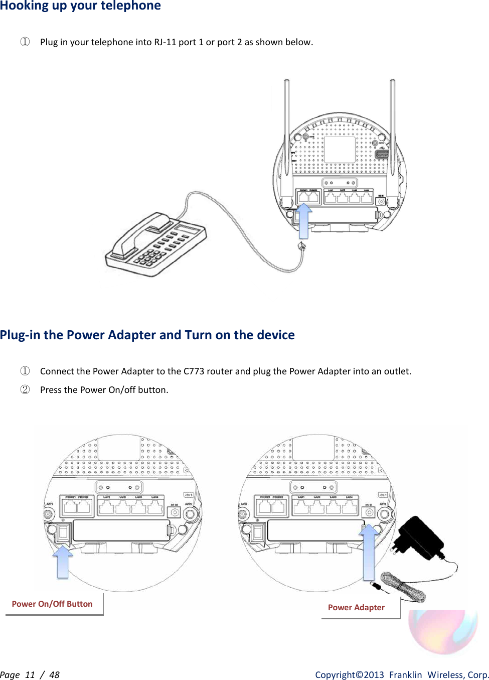 Page  11  /  48                   Copyright©2013  Franklin  Wireless, Corp. Hooking up your telephone  ① Plug in your telephone into RJ-11 port 1 or port 2 as shown below.    Plug-in the Power Adapter and Turn on the device  ① Connect the Power Adapter to the C773 router and plug the Power Adapter into an outlet. ② Press the Power On/off button.   Power Adapter Power On/Off Button 