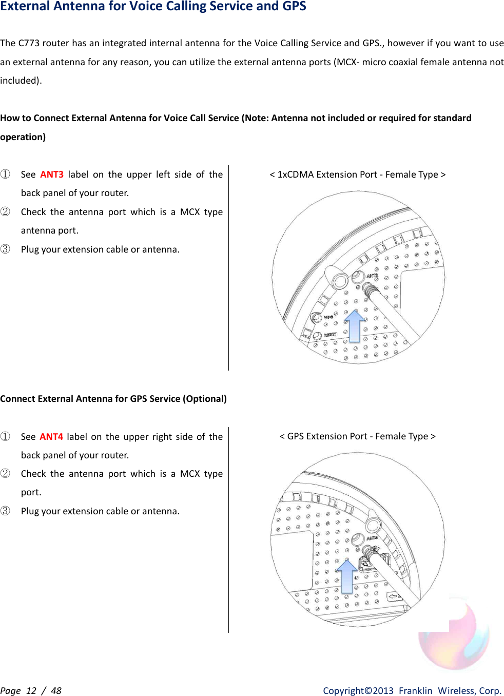 Page  12  /  48                   Copyright©2013  Franklin  Wireless, Corp. External Antenna for Voice Calling Service and GPS  The C773 router has an integrated internal antenna for the Voice Calling Service and GPS., however if you want to use an external antenna for any reason, you can utilize the external antenna ports (MCX- micro coaxial female antenna not included).  How to Connect External Antenna for Voice Call Service (Note: Antenna not included or required for standard operation)  ① See  ANT3  label  on  the  upper  left  side  of  the back panel of your router. ② Check  the  antenna  port  which  is  a  MCX  type antenna port. ③ Plug your extension cable or antenna. &lt; 1xCDMA Extension Port - Female Type &gt;   Connect External Antenna for GPS Service (Optional)  ①  See  ANT4 label  on  the  upper  right  side  of  the back panel of your router. ②  Check  the  antenna  port  which  is  a  MCX  type port. ③  Plug your extension cable or antenna. &lt; GPS Extension Port - Female Type &gt;  