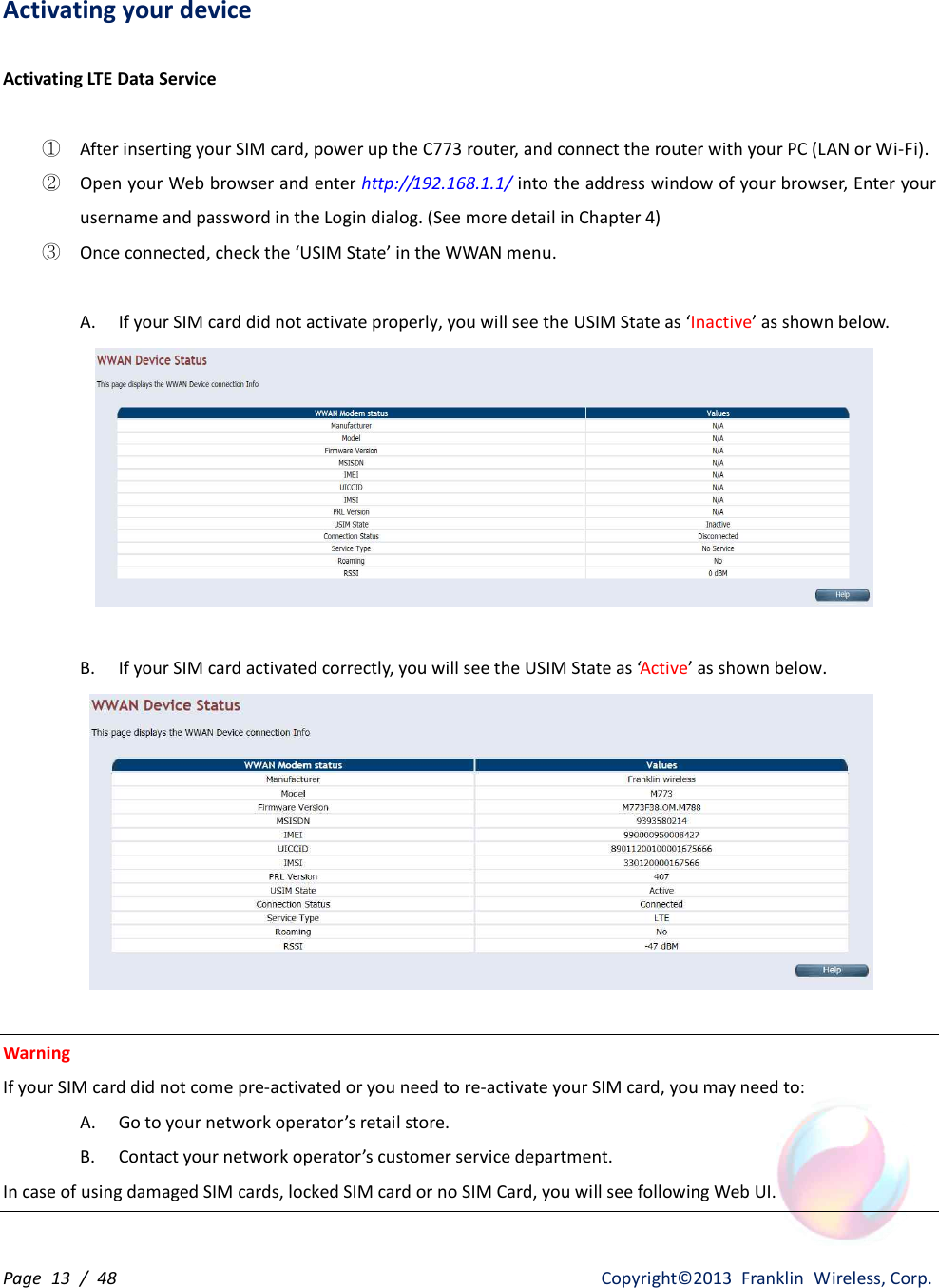 Page  13  /  48                   Copyright©2013  Franklin  Wireless, Corp. Activating your device  Activating LTE Data Service  ① After inserting your SIM card, power up the C773 router, and connect the router with your PC (LAN or Wi-Fi). ② Open your Web browser and enter http://192.168.1.1/ into the address window of your browser, Enter your username and password in the Login dialog. (See more detail in Chapter 4) ③ Once connected, check the ‘USIM State’ in the WWAN menu.  A. If your SIM card did not activate properly, you will see the USIM State as ‘Inactive’ as shown below.   B. If your SIM card activated correctly, you will see the USIM State as ‘Active’ as shown below.   Warning   If your SIM card did not come pre-activated or you need to re-activate your SIM card, you may need to: A. Go to your network operator’s retail store. B. Contact your network operator’s customer service department. In case of using damaged SIM cards, locked SIM card or no SIM Card, you will see following Web UI. 