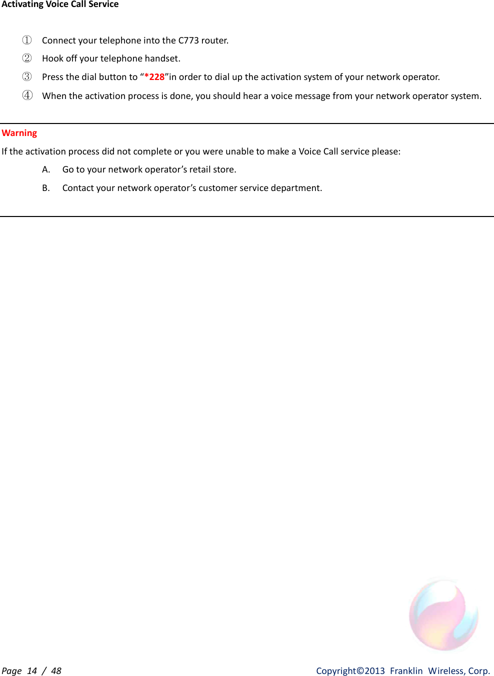 Page  14  /  48                   Copyright©2013  Franklin  Wireless, Corp. Activating Voice Call Service  ① Connect your telephone into the C773 router. ② Hook off your telephone handset. ③ Press the dial button to “*228”in order to dial up the activation system of your network operator. ④ When the activation process is done, you should hear a voice message from your network operator system.  Warning   If the activation process did not complete or you were unable to make a Voice Call service please: A. Go to your network operator’s retail store. B. Contact your network operator’s customer service department.                         