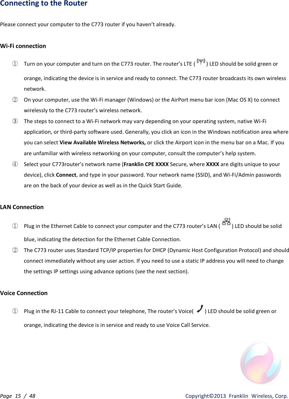 Page  15  /  48                   Copyright©2013  Franklin  Wireless, Corp. Connecting to the Router  Please connect your computer to the C773 router if you haven’t already.  Wi-Fi connection ① Turn on your computer and turn on the C773 router. The router’s LTE ( ) LED should be solid green or orange, indicating the device is in service and ready to connect. The C773 router broadcasts its own wireless network. ② On your computer, use the Wi-Fi manager (Windows) or the AirPort menu bar icon (Mac OS X) to connect wirelessly to the C773 router’s wireless network. ③ The steps to connect to a Wi-Fi network may vary depending on your operating system, native Wi-Fi application, or third-party software used. Generally, you click an icon in the Windows notification area where you can select View Available Wireless Networks, or click the Airport icon in the menu bar on a Mac. If you are unfamiliar with wireless networking on your computer, consult the computer’s help system. ④ Select your C773router’s network name (Franklin CPE XXXX Secure, where XXXX are digits unique to your device), click Connect, and type in your password. Your network name (SSID), and Wi-Fi/Admin passwords are on the back of your device as well as in the Quick Start Guide.  LAN Connection ① Plug in the Ethernet Cable to connect your computer and the C773 router’s LAN ( ) LED should be solid blue, indicating the detection for the Ethernet Cable Connection. ② The C773 router uses Standard TCP/IP properties for DHCP (Dynamic Host Configuration Protocol) and should connect immediately without any user action. If you need to use a static IP address you will need to change the settings IP settings using advance options (see the next section).  Voice Connection ① Plug in the RJ-11 Cable to connect your telephone, The router’s Voice( ) LED should be solid green or orange, indicating the device is in service and ready to use Voice Call Service.     