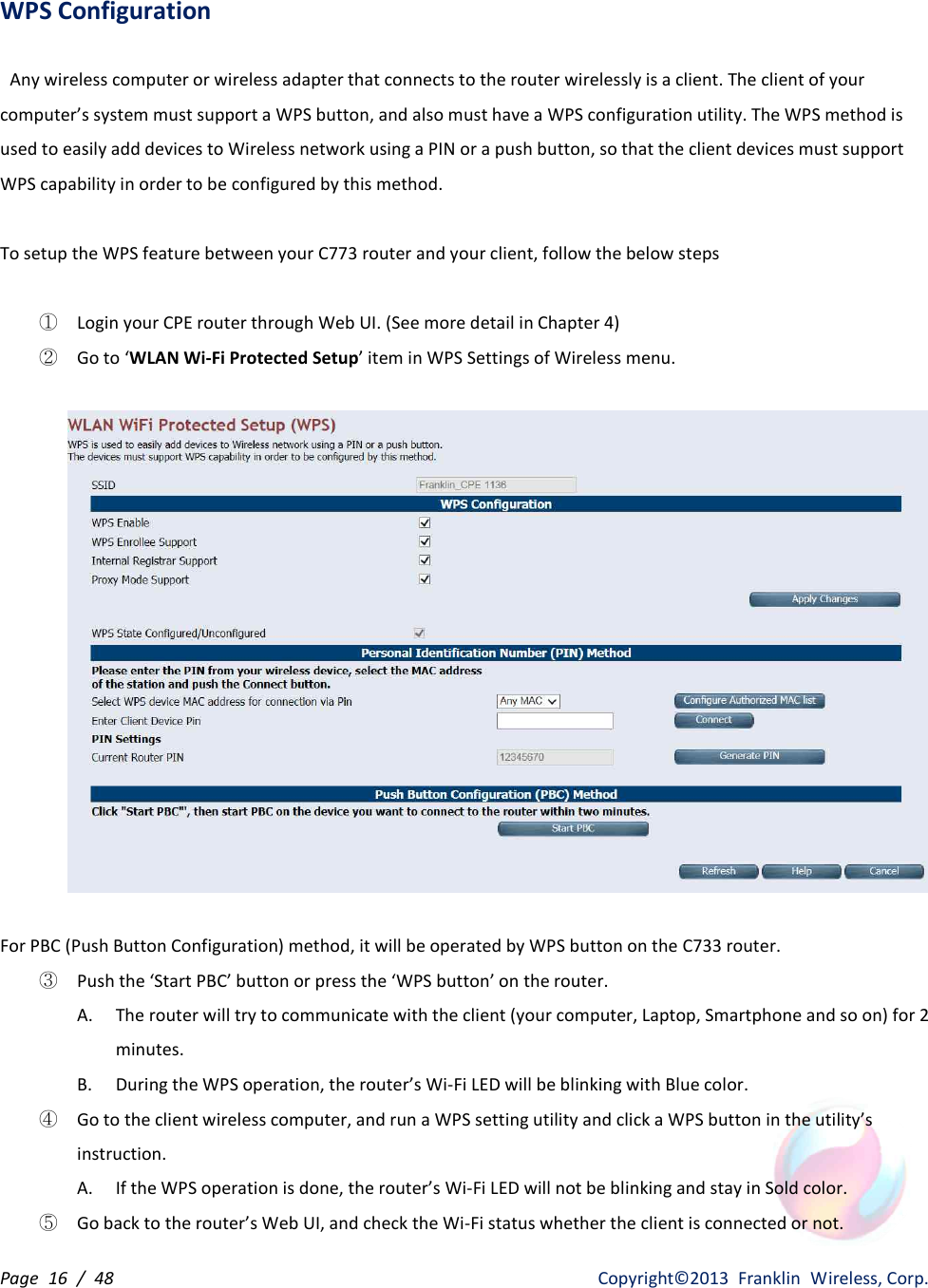 Page  16  /  48                   Copyright©2013  Franklin  Wireless, Corp. WPS Configuration  Any wireless computer or wireless adapter that connects to the router wirelessly is a client. The client of your computer’s system must support a WPS button, and also must have a WPS configuration utility. The WPS method is used to easily add devices to Wireless network using a PIN or a push button, so that the client devices must support WPS capability in order to be configured by this method.  To setup the WPS feature between your C773 router and your client, follow the below steps  ①  Login your CPE router through Web UI. (See more detail in Chapter 4) ②  Go to ‘WLAN Wi-Fi Protected Setup’ item in WPS Settings of Wireless menu.                  For PBC (Push Button Configuration) method, it will be operated by WPS button on the C733 router. ③  Push the ‘Start PBC’ button or press the ‘WPS button’ on the router. A. The router will try to communicate with the client (your computer, Laptop, Smartphone and so on) for 2 minutes. B. During the WPS operation, the router’s Wi-Fi LED will be blinking with Blue color. ④  Go to the client wireless computer, and run a WPS setting utility and click a WPS button in the utility’s instruction. A. If the WPS operation is done, the router’s Wi-Fi LED will not be blinking and stay in Sold color. ⑤  Go back to the router’s Web UI, and check the Wi-Fi status whether the client is connected or not. 