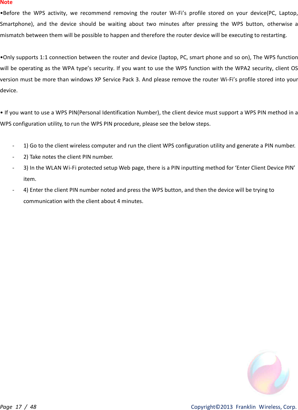 Page  17  /  48                   Copyright©2013  Franklin  Wireless, Corp. Note •Before  the  WPS  activity,  we  recommend  removing  the  router  Wi-Fi’s  profile  stored  on  your  device(PC,  Laptop, Smartphone),  and  the  device  should  be  waiting  about  two  minutes  after  pressing  the  WPS  button,  otherwise  a mismatch between them will be possible to happen and therefore the router device will be executing to restarting.  •Only supports 1:1 connection between the router and device (laptop, PC, smart phone and so on), The WPS function will be operating as the WPA type’s security. If you want to use the WPS function with the WPA2 security, client OS version must be more than windows XP Service Pack 3. And please remove the router Wi-Fi’s profile stored into your device.  • If you want to use a WPS PIN(Personal Identification Number), the client device must support a WPS PIN method in a WPS configuration utility, to run the WPS PIN procedure, please see the below steps.  - 1) Go to the client wireless computer and run the client WPS configuration utility and generate a PIN number. - 2) Take notes the client PIN number. - 3) In the WLAN Wi-Fi protected setup Web page, there is a PIN inputting method for ‘Enter Client Device PIN’ item. - 4) Enter the client PIN number noted and press the WPS button, and then the device will be trying to communication with the client about 4 minutes. 
