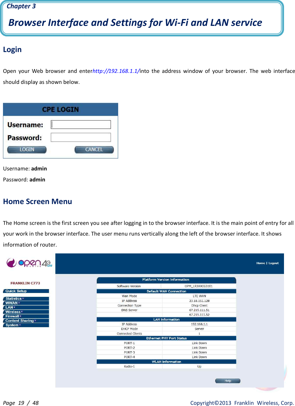 Page  19  /  48                   Copyright©2013  Franklin  Wireless, Corp.  Chapter 3 Browser Interface and Settings for Wi-Fi and LAN service  Login  Open  your  Web  browser  and  enterhttp://192.168.1.1/into  the  address  window  of  your  browser.  The  web  interface should display as shown below.   Username: admin Password: admin  Home Screen Menu    The Home screen is the first screen you see after logging in to the browser interface. It is the main point of entry for all your work in the browser interface. The user menu runs vertically along the left of the browser interface. It shows information of router.  