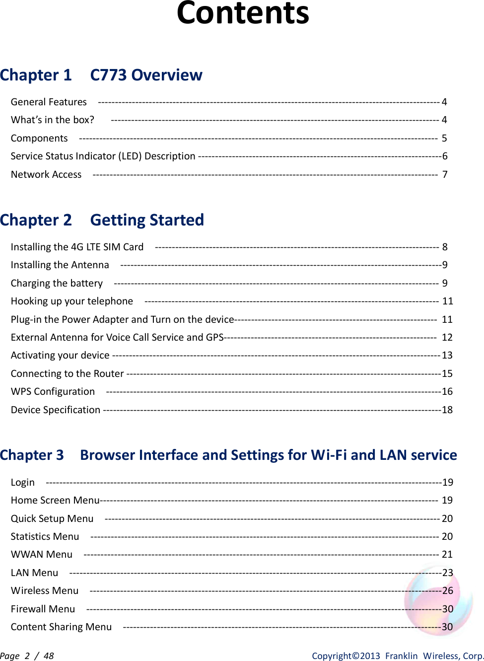 Page  2  /  48                   Copyright©2013  Franklin  Wireless, Corp. Contents  Chapter 1    C773 Overview       General Features    ----------------------------------------------------------------------------------------------------- 4 What’s in the box?      ------------------------------------------------------------------------------------------------- 4 Components    ---------------------------------------------------------------------------------------------------------- 5 Service Status Indicator (LED) Description ------------------------------------------------------------------------ 6     Network Access    ------------------------------------------------------------------------------------------------------  7  Chapter 2    Getting Started Installing the 4G LTE SIM Card    ------------------------------------------------------------------------------------ 8 Installing the Antenna    ----------------------------------------------------------------------------------------------- 9 Charging the battery    ------------------------------------------------------------------------------------------------ 9 Hooking up your telephone    --------------------------------------------------------------------------------------- 11 Plug-in the Power Adapter and Turn on the device------------------------------------------------------------  11 External Antenna for Voice Call Service and GPS---------------------------------------------------------------  12 Activating your device ------------------------------------------------------------------------------------------------- 13 Connecting to the Router --------------------------------------------------------------------------------------------- 15 WPS Configuration    --------------------------------------------------------------------------------------------------- 16 Device Specification ----------------------------------------------------------------------------------------------------18  Chapter 3    Browser Interface and Settings for Wi-Fi and LAN service   Login    ---------------------------------------------------------------------------------------------------------------------19 Home Screen Menu---------------------------------------------------------------------------------------------------- 19 Quick Setup Menu    --------------------------------------------------------------------------------------------------- 20 Statistics Menu    ------------------------------------------------------------------------------------------------------- 20 WWAN Menu    --------------------------------------------------------------------------------------------------------- 21 LAN Menu    -------------------------------------------------------------------------------------------------------------- 23 Wireless Menu    -------------------------------------------------------------------------------------------------------- 26 Firewall Menu    --------------------------------------------------------------------------------------------------------- 30 Content Sharing Menu    ---------------------------------------------------------------------------------------------- 30 
