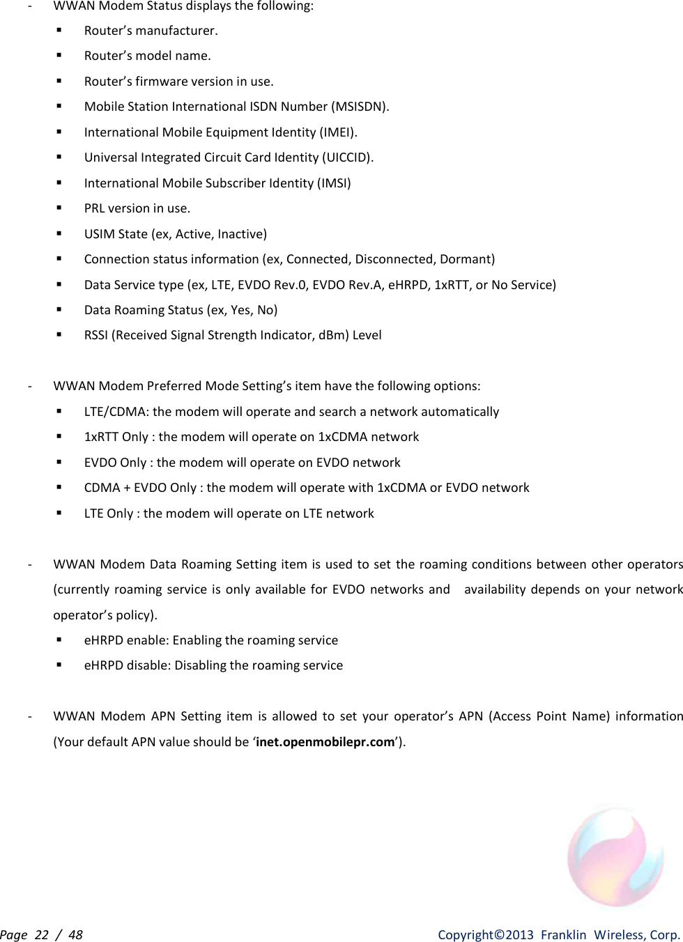 Page  22  /  48                   Copyright©2013  Franklin  Wireless, Corp. - WWAN Modem Status displays the following: § Router’s manufacturer. § Router’s model name. § Router’s firmware version in use. § Mobile Station International ISDN Number (MSISDN). § International Mobile Equipment Identity (IMEI). § Universal Integrated Circuit Card Identity (UICCID). § International Mobile Subscriber Identity (IMSI) § PRL version in use. § USIM State (ex, Active, Inactive) § Connection status information (ex, Connected, Disconnected, Dormant) § Data Service type (ex, LTE, EVDO Rev.0, EVDO Rev.A, eHRPD, 1xRTT, or No Service) § Data Roaming Status (ex, Yes, No) § RSSI (Received Signal Strength Indicator, dBm) Level  - WWAN Modem Preferred Mode Setting’s item have the following options: § LTE/CDMA: the modem will operate and search a network automatically § 1xRTT Only : the modem will operate on 1xCDMA network § EVDO Only : the modem will operate on EVDO network § CDMA + EVDO Only : the modem will operate with 1xCDMA or EVDO network § LTE Only : the modem will operate on LTE network  - WWAN Modem Data Roaming Setting item is used to set  the roaming conditions between other operators (currently roaming  service is  only  available  for  EVDO networks  and    availability depends  on  your  network operator’s policy). § eHRPD enable: Enabling the roaming service § eHRPD disable: Disabling the roaming service  - WWAN  Modem  APN  Setting  item  is  allowed  to  set  your  operator’s  APN  (Access  Point  Name)  information (Your default APN value should be ‘inet.openmobilepr.com’).       