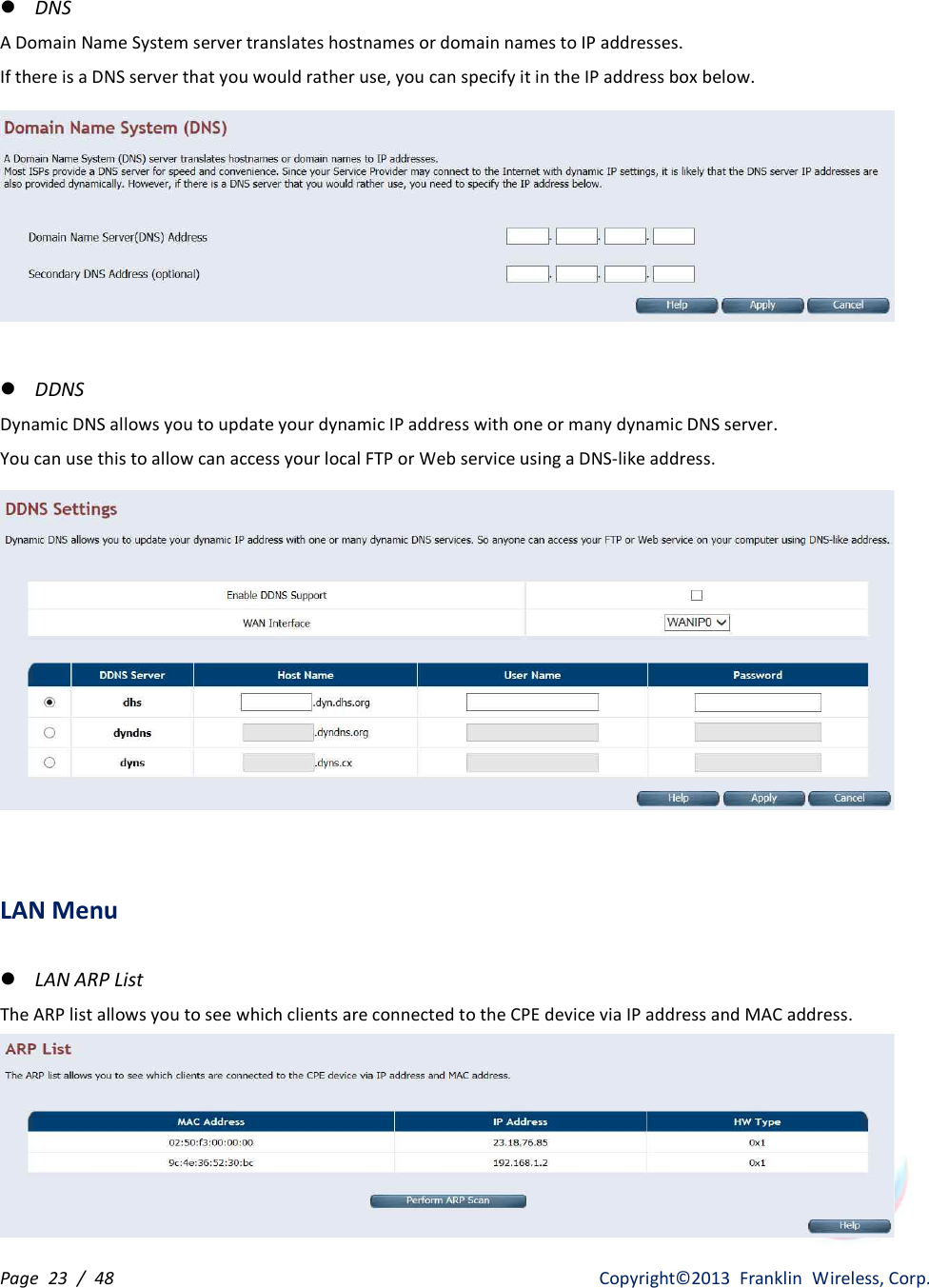 Page  23  /  48                   Copyright©2013  Franklin  Wireless, Corp. l DNS A Domain Name System server translates hostnames or domain names to IP addresses. If there is a DNS server that you would rather use, you can specify it in the IP address box below.   l DDNS Dynamic DNS allows you to update your dynamic IP address with one or many dynamic DNS server. You can use this to allow can access your local FTP or Web service using a DNS-like address.    LAN Menu  l LAN ARP List The ARP list allows you to see which clients are connected to the CPE device via IP address and MAC address.  