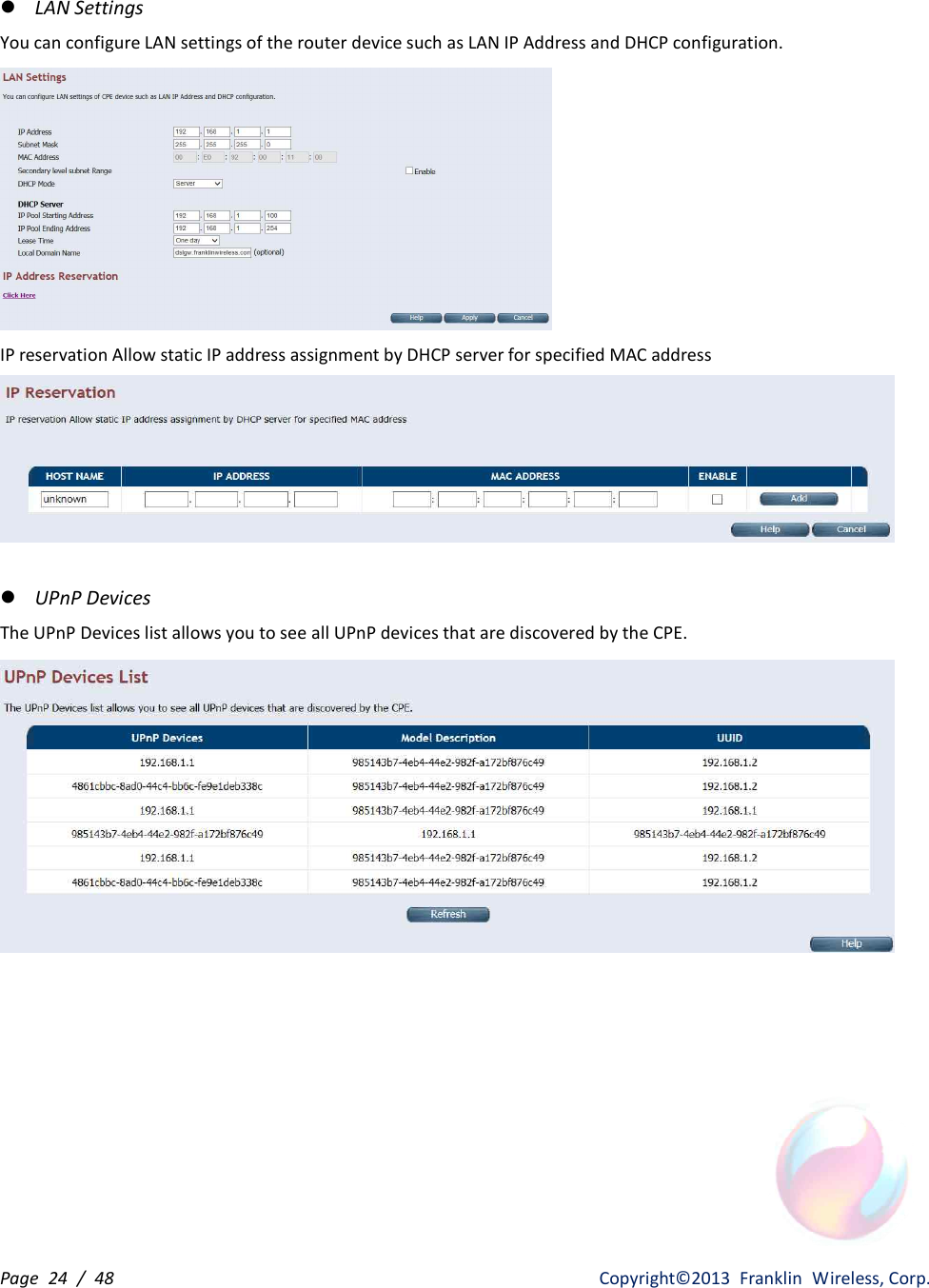 Page  24  /  48                   Copyright©2013  Franklin  Wireless, Corp. l LAN Settings You can configure LAN settings of the router device such as LAN IP Address and DHCP configuration.  IP reservation Allow static IP address assignment by DHCP server for specified MAC address   l UPnP Devices The UPnP Devices list allows you to see all UPnP devices that are discovered by the CPE.          