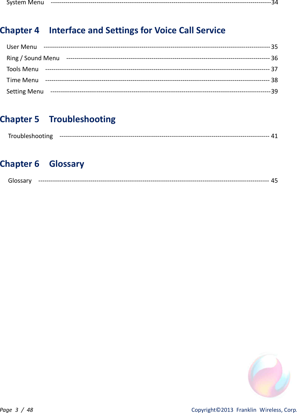 Page  3  /  48                   Copyright©2013  Franklin  Wireless, Corp. System Menu    ---------------------------------------------------------------------------------------------------------- 34  Chapter 4    Interface and Settings for Voice Call Service   User Menu    ------------------------------------------------------------------------------------------------------------- 35 Ring / Sound Menu    -------------------------------------------------------------------------------------------------- 36 Tools Menu    ------------------------------------------------------------------------------------------------------------ 37 Time Menu    ------------------------------------------------------------------------------------------------------------ 38 Setting Menu    ---------------------------------------------------------------------------------------------------------- 39  Chapter 5    Troubleshooting   Troubleshooting    ----------------------------------------------------------------------------------------------------- 41  Chapter 6    Glossary     Glossary    --------------------------------------------------------------------------------------------------------------- 45  