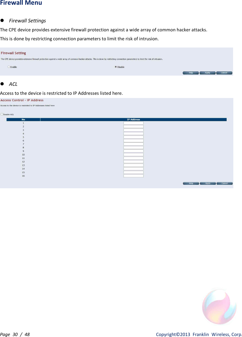 Page  30  /  48                   Copyright©2013  Franklin  Wireless, Corp. Firewall Menu  l Firewall Settings The CPE device provides extensive firewall protection against a wide array of common hacker attacks. This is done by restricting connection parameters to limit the risk of intrusion.  l ACL Access to the device is restricted to IP Addresses listed here.    