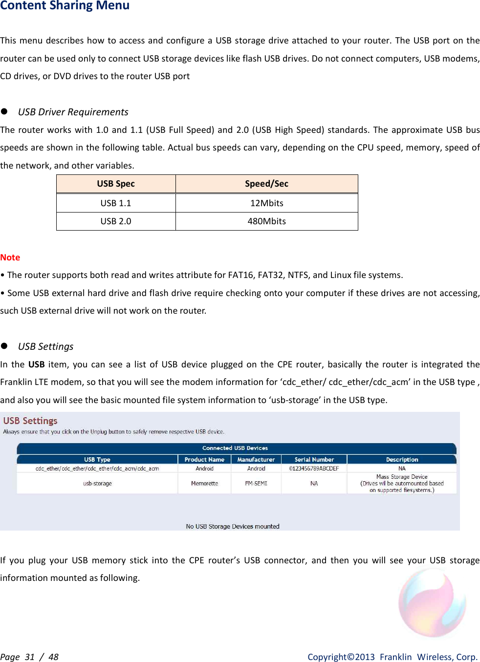 Page  31  /  48                   Copyright©2013  Franklin  Wireless, Corp. Content Sharing Menu  This menu describes how to access  and configure a USB storage drive attached to your router. The USB port on the router can be used only to connect USB storage devices like flash USB drives. Do not connect computers, USB modems, CD drives, or DVD drives to the router USB port  l USB Driver Requirements The router works  with  1.0  and 1.1  (USB Full Speed)  and  2.0  (USB  High Speed)  standards.  The approximate USB  bus speeds are shown in the following table. Actual bus speeds can vary, depending on the CPU speed, memory, speed of the network, and other variables. USB Spec Speed/Sec USB 1.1 12Mbits USB 2.0 480Mbits  Note • The router supports both read and writes attribute for FAT16, FAT32, NTFS, and Linux file systems. • Some USB external hard drive and flash drive require checking onto your computer if these drives are not accessing, such USB external drive will not work on the router.  l USB Settings In  the  USB  item,  you  can  see  a  list  of  USB  device  plugged  on  the  CPE  router,  basically  the  router  is  integrated  the Franklin LTE modem, so that you will see the modem information for ‘cdc_ether/ cdc_ether/cdc_acm’ in the USB type , and also you will see the basic mounted file system information to ‘usb-storage’ in the USB type.   If  you  plug  your  USB  memory  stick  into  the  CPE  router’s  USB  connector,  and  then  you  will  see  your  USB  storage information mounted as following. 