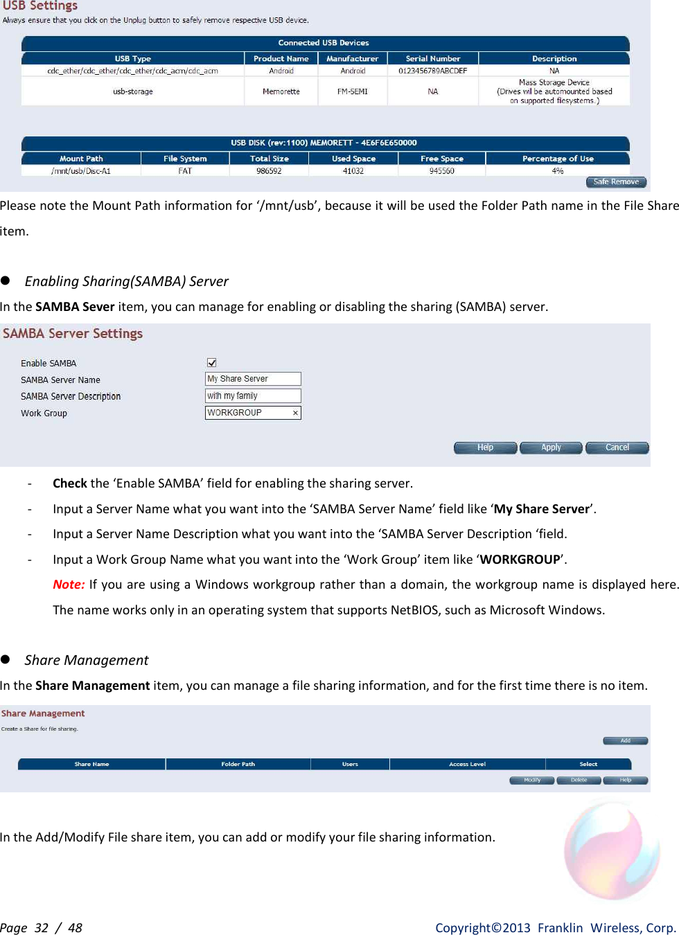 Page  32  /  48                   Copyright©2013  Franklin  Wireless, Corp.  Please note the Mount Path information for ‘/mnt/usb’, because it will be used the Folder Path name in the File Share item.    l Enabling Sharing(SAMBA) Server In the SAMBA Sever item, you can manage for enabling or disabling the sharing (SAMBA) server.  - Check the ‘Enable SAMBA’ field for enabling the sharing server. - Input a Server Name what you want into the ‘SAMBA Server Name’ field like ‘My Share Server’. - Input a Server Name Description what you want into the ‘SAMBA Server Description ‘field. - Input a Work Group Name what you want into the ‘Work Group’ item like ‘WORKGROUP’. Note: If you are using a Windows workgroup rather than a domain, the workgroup name is displayed here. The name works only in an operating system that supports NetBIOS, such as Microsoft Windows.  l Share Management In the Share Management item, you can manage a file sharing information, and for the first time there is no item.   In the Add/Modify File share item, you can add or modify your file sharing information. 