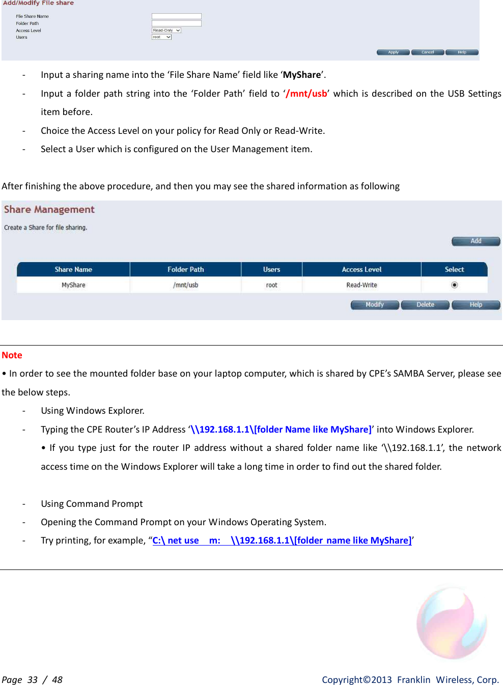 Page  33  /  48                   Copyright©2013  Franklin  Wireless, Corp.  - Input a sharing name into the ‘File Share Name’ field like ‘MyShare’. - Input  a  folder path  string into the  ‘Folder Path’ field  to  ‘/mnt/usb’  which  is described  on  the USB Settings item before. - Choice the Access Level on your policy for Read Only or Read-Write. - Select a User which is configured on the User Management item.  After finishing the above procedure, and then you may see the shared information as following   Note • In order to see the mounted folder base on your laptop computer, which is shared by CPE’s SAMBA Server, please see the below steps. - Using Windows Explorer. - Typing the CPE Router’s IP Address ‘\\192.168.1.1\[folder Name like MyShare]’ into Windows Explorer. •  If  you  type  just  for  the  router IP  address  without  a  shared  folder  name  like ‘\\192.168.1.1’,  the  network access time on the Windows Explorer will take a long time in order to find out the shared folder.  - Using Command Prompt - Opening the Command Prompt on your Windows Operating System. - Try printing, for example, “C:\ net use    m:  \\192.168.1.1\[folder name like MyShare]’   