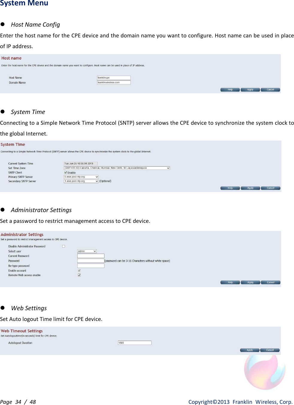 Page  34  /  48                   Copyright©2013  Franklin  Wireless, Corp. System Menu  l Host Name Config Enter the host name for the CPE device and the domain name you want to configure. Host name can be used in place of IP address.   l System Time Connecting to a Simple Network Time Protocol (SNTP) server allows the CPE device to synchronize the system clock to the global Internet.   l Administrator Settings Set a password to restrict management access to CPE device.   l Web Settings Set Auto logout Time limit for CPE device.       