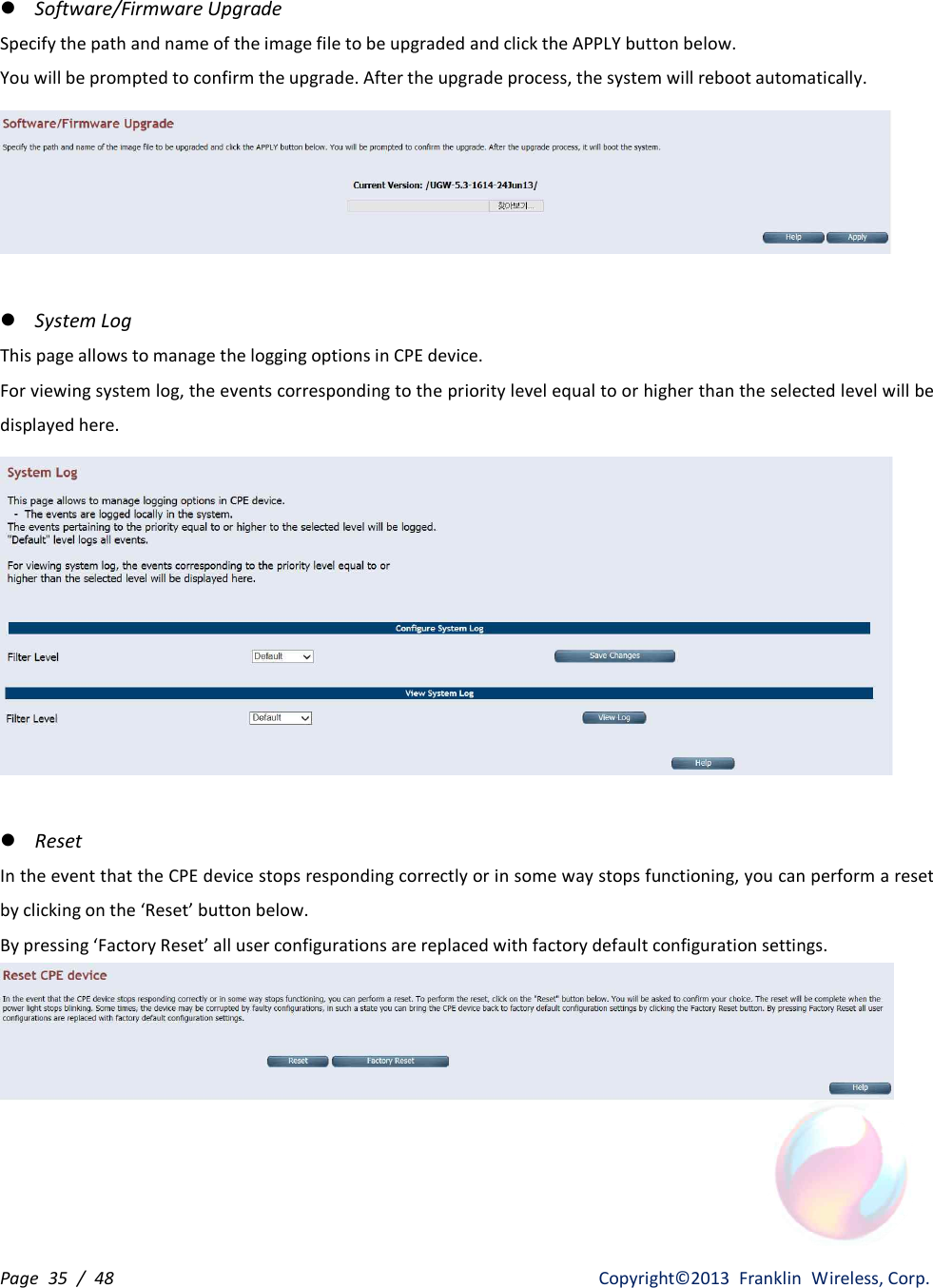 Page  35  /  48                   Copyright©2013  Franklin  Wireless, Corp. l Software/Firmware Upgrade Specify the path and name of the image file to be upgraded and click the APPLY button below. You will be prompted to confirm the upgrade. After the upgrade process, the system will reboot automatically.   l System Log This page allows to manage the logging options in CPE device. For viewing system log, the events corresponding to the priority level equal to or higher than the selected level will be displayed here.   l Reset In the event that the CPE device stops responding correctly or in some way stops functioning, you can perform a reset by clicking on the ‘Reset’ button below. By pressing ‘Factory Reset’ all user configurations are replaced with factory default configuration settings.   