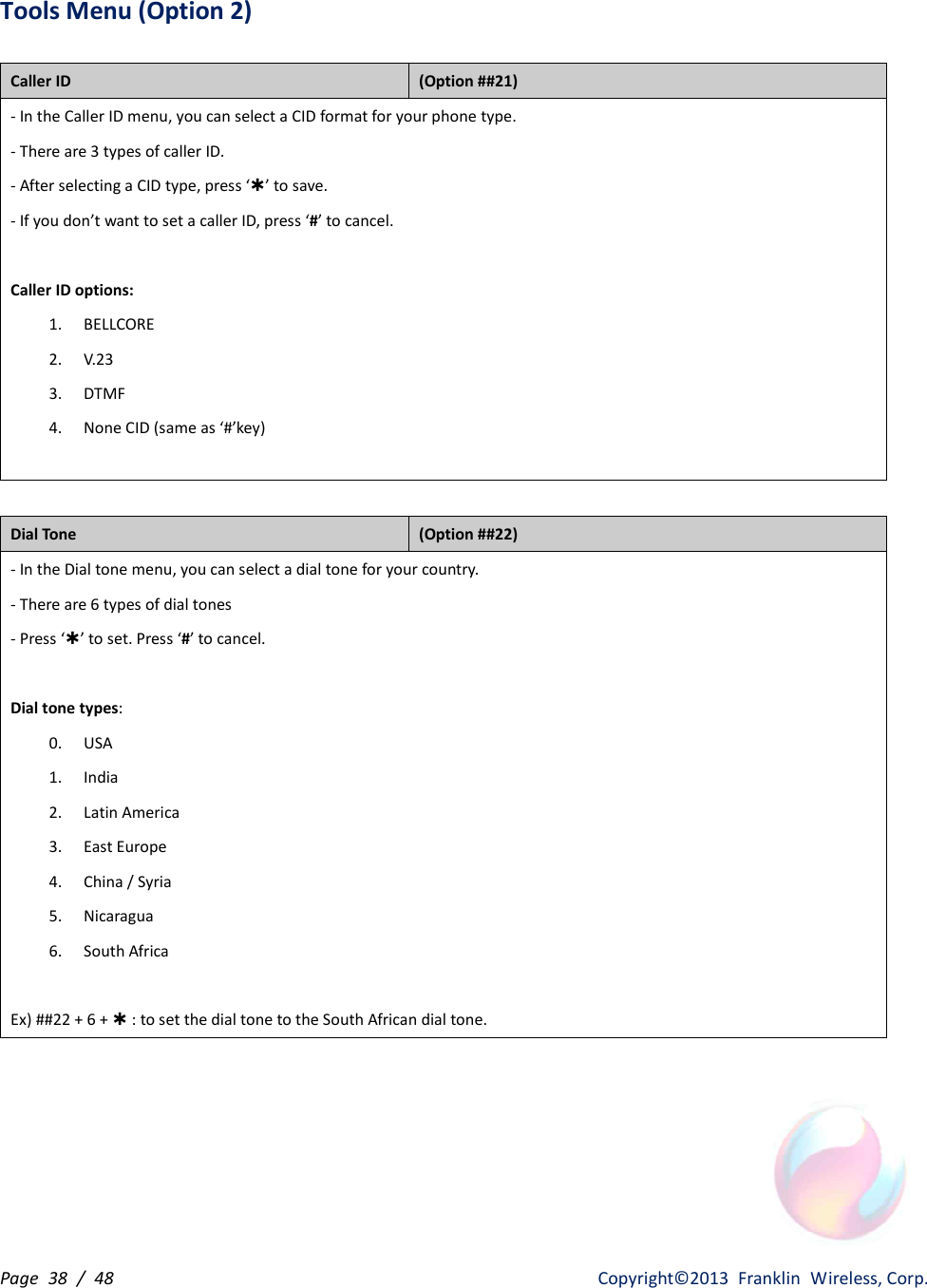 Page  38  /  48                   Copyright©2013  Franklin  Wireless, Corp. Tools Menu (Option 2)  Caller ID   (Option ##21) - In the Caller ID menu, you can select a CID format for your phone type. - There are 3 types of caller ID. - After selecting a CID type, press ‘Þ’ to save. - If you don’t want to set a caller ID, press ‘#’ to cancel.  Caller ID options: 1. BELLCORE 2. V.23 3. DTMF 4. None CID (same as ‘#’key)   Dial Tone   (Option ##22) - In the Dial tone menu, you can select a dial tone for your country. - There are 6 types of dial tones   - Press ‘Þ’ to set. Press ‘#’ to cancel.  Dial tone types: 0. USA 1. India 2. Latin America 3. East Europe 4. China / Syria 5. Nicaragua 6. South Africa  Ex) ##22 + 6 + Þ : to set the dial tone to the South African dial tone.   