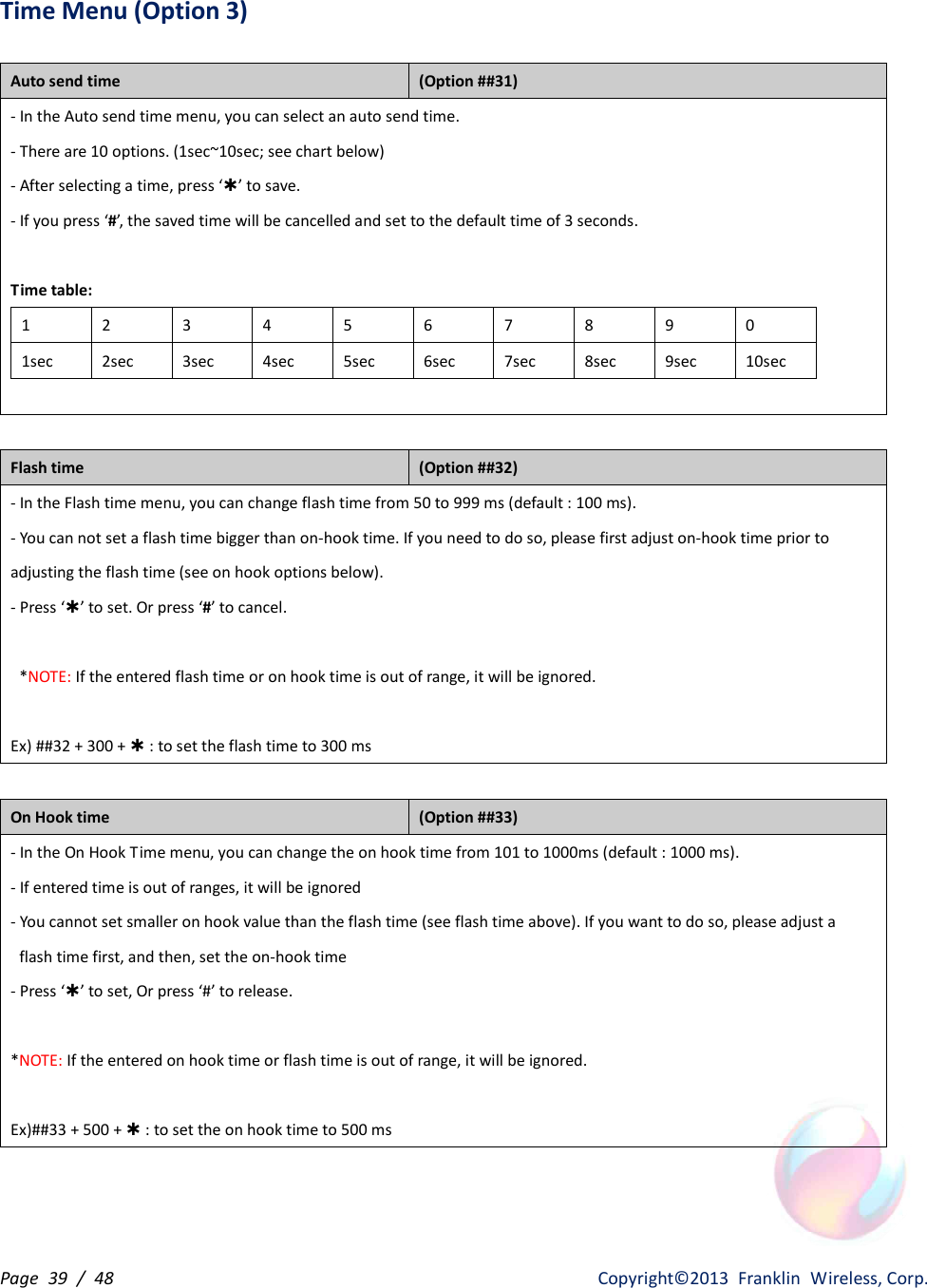 Page  39  /  48                   Copyright©2013  Franklin  Wireless, Corp. Time Menu (Option 3)  Auto send time   (Option ##31) - In the Auto send time menu, you can select an auto send time. - There are 10 options. (1sec~10sec; see chart below) - After selecting a time, press ‘Þ’ to save. - If you press ‘#’, the saved time will be cancelled and set to the default time of 3 seconds.  Time table: 1 2 3 4 5 6 7 8 9 0 1sec 2sec 3sec 4sec 5sec 6sec 7sec 8sec 9sec 10sec   Flash time   (Option ##32) - In the Flash time menu, you can change flash time from 50 to 999 ms (default : 100 ms). - You can not set a flash time bigger than on-hook time. If you need to do so, please first adjust on-hook time prior to     adjusting the flash time (see on hook options below). - Press ‘Þ’ to set. Or press ‘#’ to cancel.    *NOTE: If the entered flash time or on hook time is out of range, it will be ignored.  Ex) ##32 + 300 + Þ : to set the flash time to 300 ms  On Hook time   (Option ##33) - In the On Hook Time menu, you can change the on hook time from 101 to 1000ms (default : 1000 ms). - If entered time is out of ranges, it will be ignored - You cannot set smaller on hook value than the flash time (see flash time above). If you want to do so, please adjust a     flash time first, and then, set the on-hook time - Press ‘Þ’ to set, Or press ‘#’ to release.  *NOTE: If the entered on hook time or flash time is out of range, it will be ignored.  Ex)##33 + 500 + Þ : to set the on hook time to 500 ms  