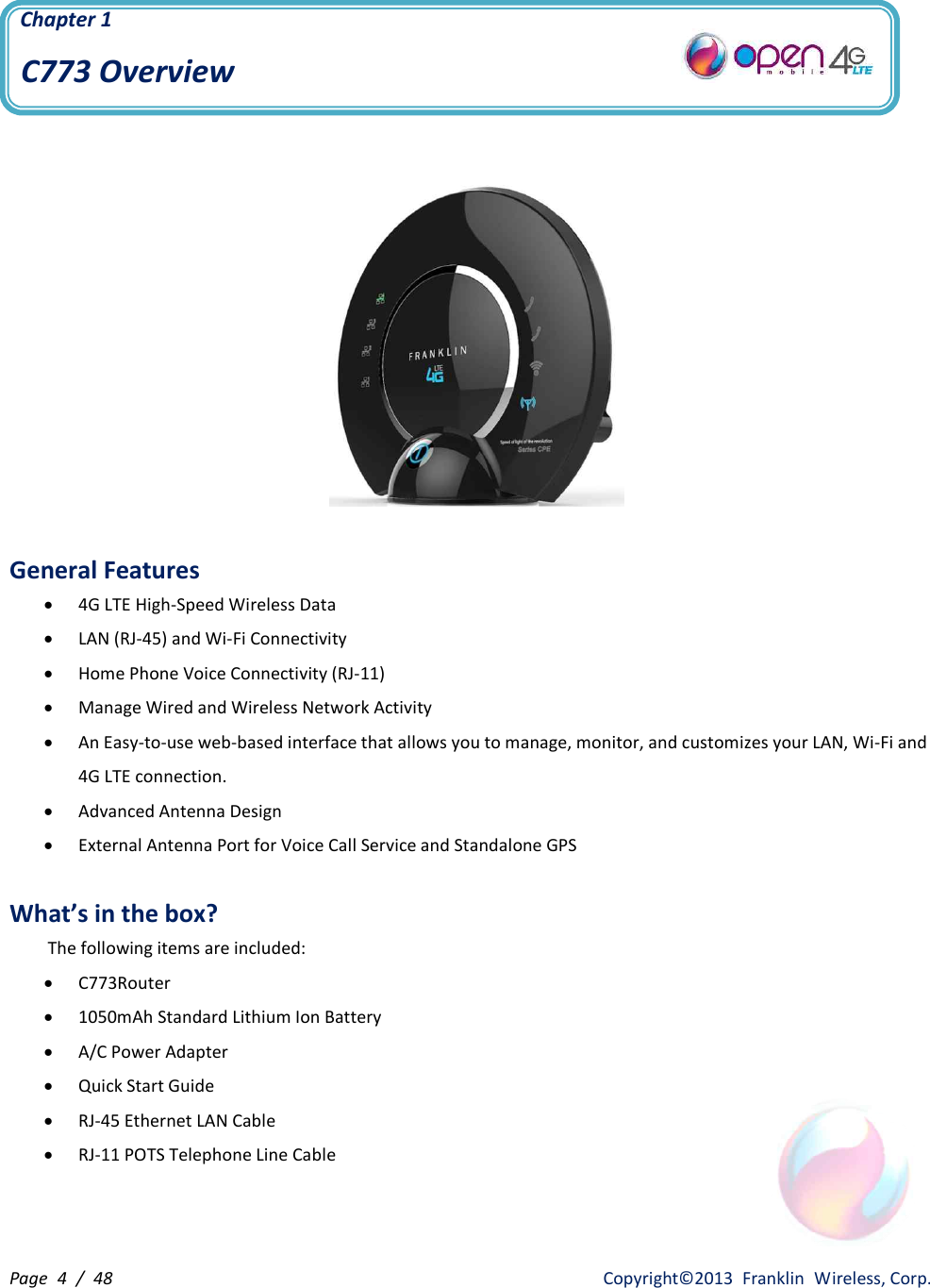 Page  4  /  48                   Copyright©2013  Franklin  Wireless, Corp. Chapter 1  C773 Overview     General Features · 4G LTE High-Speed Wireless Data · LAN (RJ-45) and Wi-Fi Connectivity · Home Phone Voice Connectivity (RJ-11) · Manage Wired and Wireless Network Activity · An Easy-to-use web-based interface that allows you to manage, monitor, and customizes your LAN, Wi-Fi and 4G LTE connection. · Advanced Antenna Design · External Antenna Port for Voice Call Service and Standalone GPS  What’s in the box?         The following items are included: · C773Router · 1050mAh Standard Lithium Ion Battery · A/C Power Adapter · Quick Start Guide · RJ-45 Ethernet LAN Cable · RJ-11 POTS Telephone Line Cable  