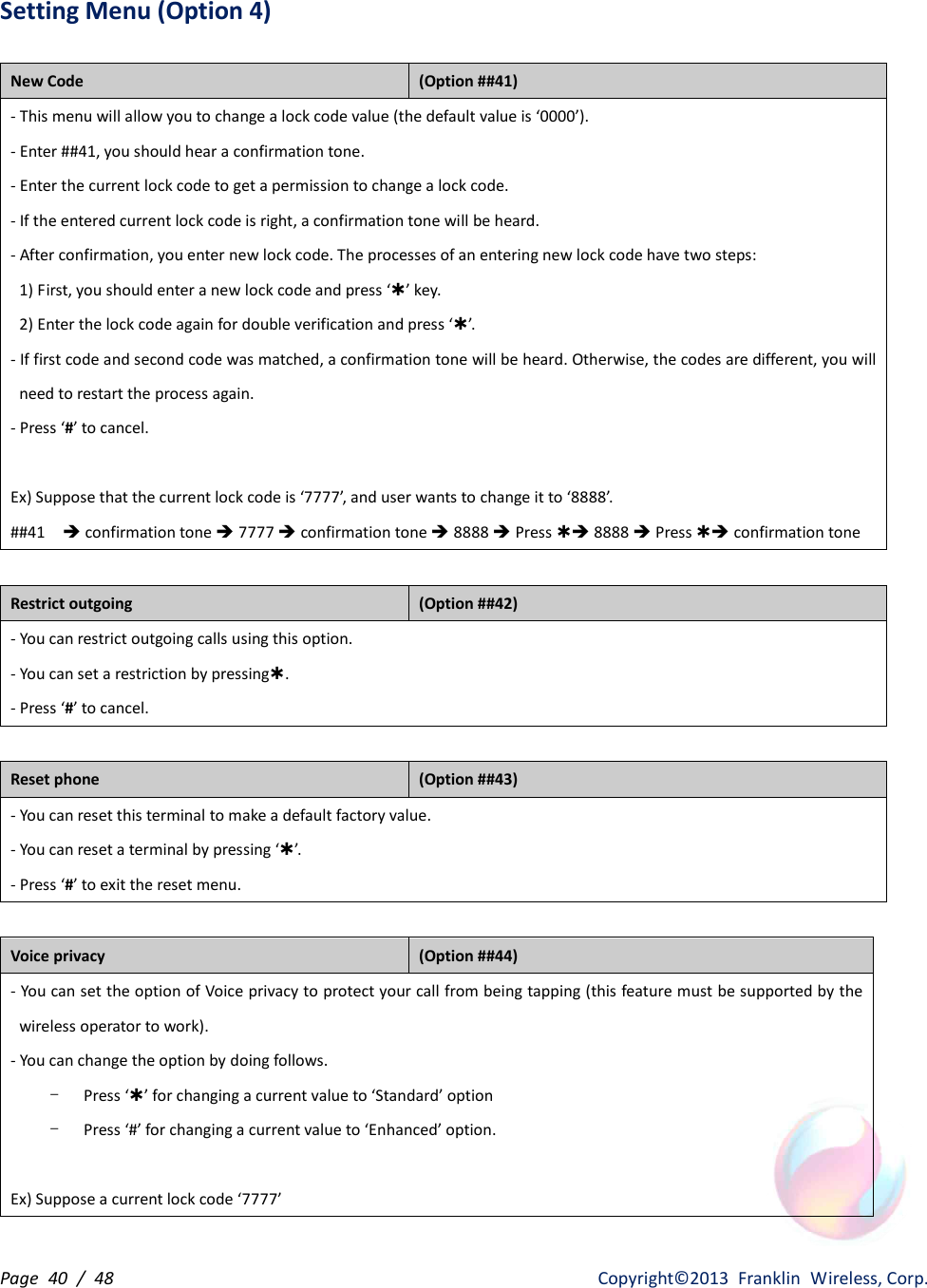 Page  40  /  48                   Copyright©2013  Franklin  Wireless, Corp. Setting Menu (Option 4)  New Code   (Option ##41) - This menu will allow you to change a lock code value (the default value is ‘0000’). - Enter ##41, you should hear a confirmation tone. - Enter the current lock code to get a permission to change a lock code. - If the entered current lock code is right, a confirmation tone will be heard. - After confirmation, you enter new lock code. The processes of an entering new lock code have two steps:   1) First, you should enter a new lock code and press ‘Þ’ key.     2) Enter the lock code again for double verification and press ‘Þ’.   - If first code and second code was matched, a confirmation tone will be heard. Otherwise, the codes are different, you will need to restart the process again. - Press ‘#’ to cancel.    Ex) Suppose that the current lock code is ‘7777’, and user wants to change it to ‘8888’. ##41    è confirmation tone è 7777 è confirmation tone è 8888 è Press Þè 8888 è Press Þè confirmation tone  Restrict outgoing   (Option ##42) - You can restrict outgoing calls using this option. - You can set a restriction by pressingÞ.   - Press ‘#’ to cancel.  Reset phone   (Option ##43) - You can reset this terminal to make a default factory value. - You can reset a terminal by pressing ‘Þ’.   - Press ‘#’ to exit the reset menu.  Voice privacy   (Option ##44) - You can set the option of Voice privacy to protect your call from being tapping (this feature must be supported by the wireless operator to work). - You can change the option by doing follows. - Press ‘Þ’ for changing a current value to ‘Standard’ option   - Press ‘#’ for changing a current value to ‘Enhanced’ option.  Ex) Suppose a current lock code ‘7777’ 