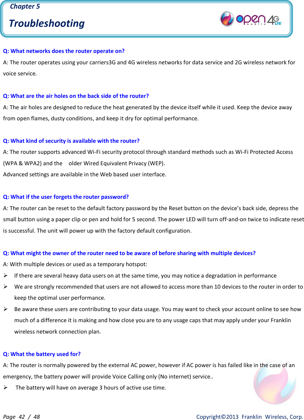 Page  42  /  48                   Copyright©2013  Franklin  Wireless, Corp.  Chapter 5 Troubleshooting  Q: What networks does the router operate on? A: The router operates using your carriers3G and 4G wireless networks for data service and 2G wireless network for voice service.  Q: What are the air holes on the back side of the router?   A: The air holes are designed to reduce the heat generated by the device itself while it used. Keep the device away from open flames, dusty conditions, and keep it dry for optimal performance.  Q: What kind of security is available with the router? A: The router supports advanced Wi-Fi security protocol through standard methods such as Wi-Fi Protected Access (WPA &amp; WPA2) and the    older Wired Equivalent Privacy (WEP).   Advanced settings are available in the Web based user interface.    Q: What if the user forgets the router password? A: The router can be reset to the default factory password by the Reset button on the device’s back side, depress the small button using a paper clip or pen and hold for 5 second. The power LED will turn off-and-on twice to indicate reset is successful. The unit will power up with the factory default configuration.  Q: What might the owner of the router need to be aware of before sharing with multiple devices? A: With multiple devices or used as a temporary hotspot: Ø If there are several heavy data users on at the same time, you may notice a degradation in performance Ø We are strongly recommended that users are not allowed to access more than 10 devices to the router in order to keep the optimal user performance.   Ø Be aware these users are contributing to your data usage. You may want to check your account online to see how much of a difference it is making and how close you are to any usage caps that may apply under your Franklin wireless network connection plan.  Q: What the battery used for? A: The router is normally powered by the external AC power, however if AC power is has failed like in the case of an emergency, the battery power will provide Voice Calling only (No internet) service.. Ø The battery will have on average 3 hours of active use time.  
