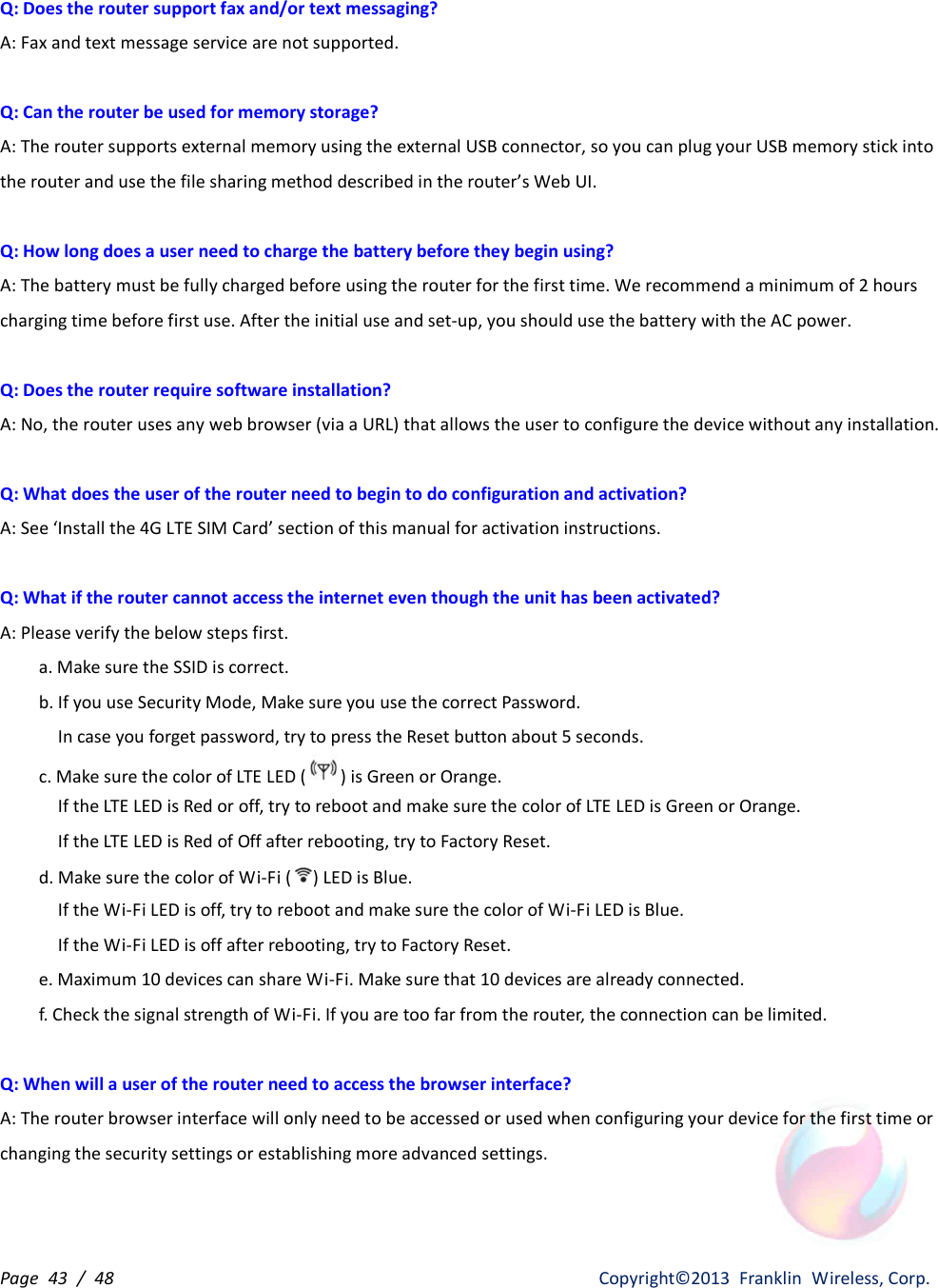 Page  43  /  48                   Copyright©2013  Franklin  Wireless, Corp. Q: Does the router support fax and/or text messaging? A: Fax and text message service are not supported.  Q: Can the router be used for memory storage? A: The router supports external memory using the external USB connector, so you can plug your USB memory stick into the router and use the file sharing method described in the router’s Web UI.  Q: How long does a user need to charge the battery before they begin using? A: The battery must be fully charged before using the router for the first time. We recommend a minimum of 2 hours charging time before first use. After the initial use and set-up, you should use the battery with the AC power.  Q: Does the router require software installation? A: No, the router uses any web browser (via a URL) that allows the user to configure the device without any installation.  Q: What does the user of the router need to begin to do configuration and activation?   A: See ‘Install the 4G LTE SIM Card’ section of this manual for activation instructions.  Q: What if the router cannot access the internet even though the unit has been activated? A: Please verify the below steps first. a. Make sure the SSID is correct. b. If you use Security Mode, Make sure you use the correct Password. In case you forget password, try to press the Reset button about 5 seconds. c. Make sure the color of LTE LED ( ) is Green or Orange.   If the LTE LED is Red or off, try to reboot and make sure the color of LTE LED is Green or Orange. If the LTE LED is Red of Off after rebooting, try to Factory Reset. d. Make sure the color of Wi-Fi ( ) LED is Blue.   If the Wi-Fi LED is off, try to reboot and make sure the color of Wi-Fi LED is Blue. If the Wi-Fi LED is off after rebooting, try to Factory Reset.   e. Maximum 10 devices can share Wi-Fi. Make sure that 10 devices are already connected. f. Check the signal strength of Wi-Fi. If you are too far from the router, the connection can be limited.    Q: When will a user of the router need to access the browser interface? A: The router browser interface will only need to be accessed or used when configuring your device for the first time or changing the security settings or establishing more advanced settings.   