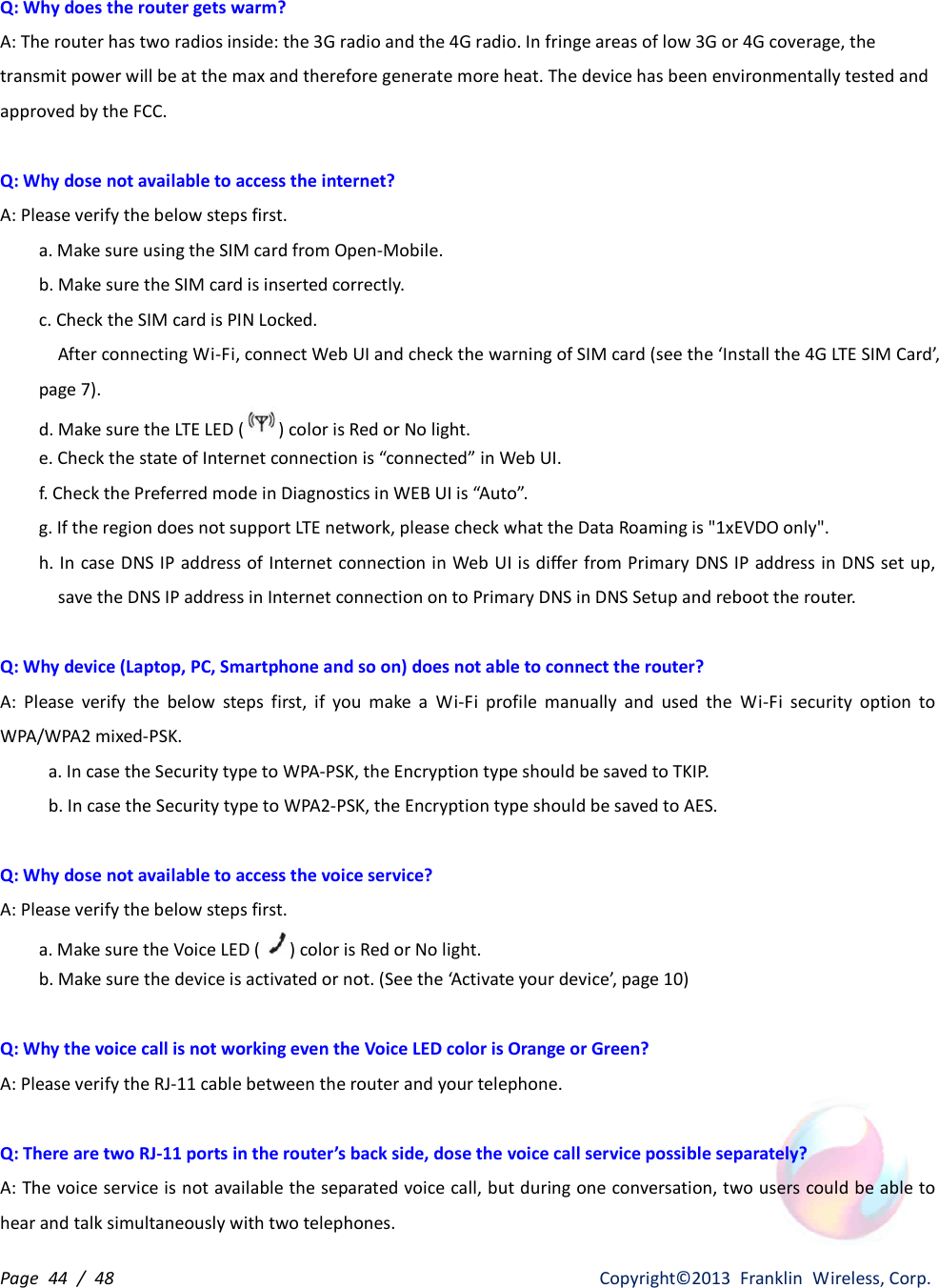 Page  44  /  48                   Copyright©2013  Franklin  Wireless, Corp. Q: Why does the router gets warm? A: The router has two radios inside: the 3G radio and the 4G radio. In fringe areas of low 3G or 4G coverage, the transmit power will be at the max and therefore generate more heat. The device has been environmentally tested and approved by the FCC.  Q: Why dose not available to access the internet? A: Please verify the below steps first. a. Make sure using the SIM card from Open-Mobile. b. Make sure the SIM card is inserted correctly. c. Check the SIM card is PIN Locked.     After connecting Wi-Fi, connect Web UI and check the warning of SIM card (see the ‘Install the 4G LTE SIM Card’, page 7). d. Make sure the LTE LED ( ) color is Red or No light. e. Check the state of Internet connection is “connected” in Web UI. f. Check the Preferred mode in Diagnostics in WEB UI is “Auto”. g. If the region does not support LTE network, please check what the Data Roaming is &quot;1xEVDO only&quot;. h. In case DNS IP address of Internet connection in Web UI is differ from Primary DNS IP address in DNS set up, save the DNS IP address in Internet connection on to Primary DNS in DNS Setup and reboot the router.  Q: Why device (Laptop, PC, Smartphone and so on) does not able to connect the router? A:  Please  verify  the  below  steps  first,  if  you  make  a  Wi-Fi  profile  manually  and  used  the  Wi-Fi  security  option  to WPA/WPA2 mixed-PSK. a. In case the Security type to WPA-PSK, the Encryption type should be saved to TKIP. b. In case the Security type to WPA2-PSK, the Encryption type should be saved to AES.  Q: Why dose not available to access the voice service? A: Please verify the below steps first. a. Make sure the Voice LED ( ) color is Red or No light. b. Make sure the device is activated or not. (See the ‘Activate your device’, page 10)  Q: Why the voice call is not working even the Voice LED color is Orange or Green? A: Please verify the RJ-11 cable between the router and your telephone.  Q: There are two RJ-11 ports in the router’s back side, dose the voice call service possible separately? A: The voice service is not available the separated voice call, but during one conversation, two users could be able to hear and talk simultaneously with two telephones. 