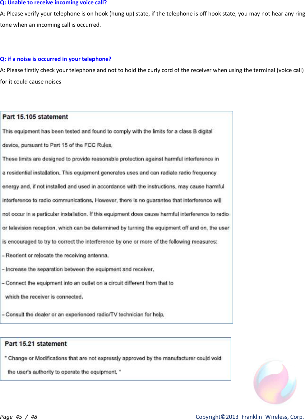 Page  45  /  48                   Copyright©2013  Franklin  Wireless, Corp. Q: Unable to receive incoming voice call? A: Please verify your telephone is on hook (hung up) state, if the telephone is off hook state, you may not hear any ring tone when an incoming call is occurred.   Q: if a noise is occurred in your telephone? A: Please firstly check your telephone and not to hold the curly cord of the receiver when using the terminal (voice call) for it could cause noises        