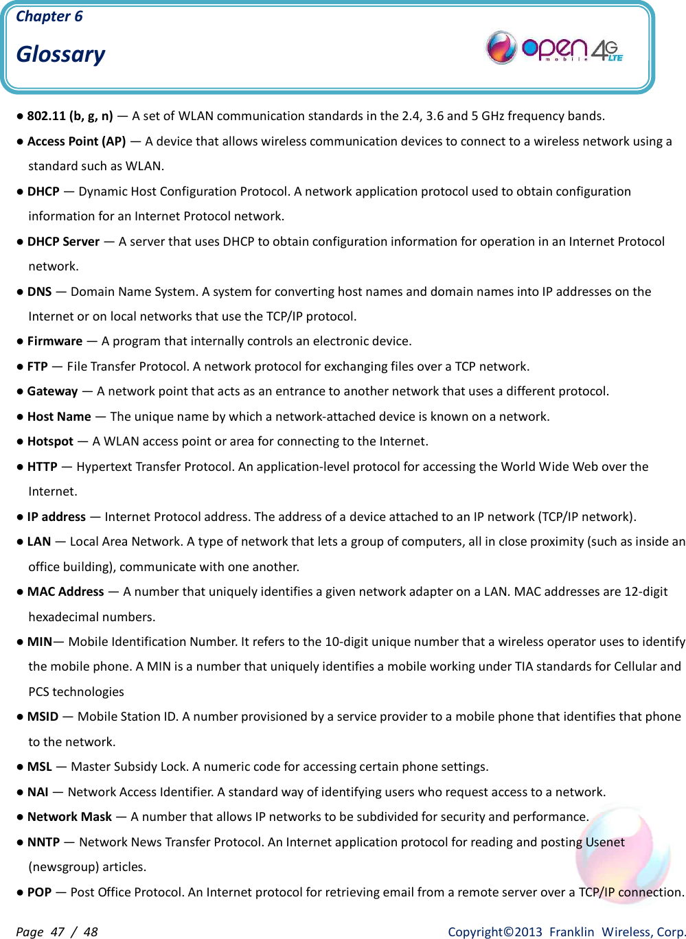 Page  47  /  48                   Copyright©2013  Franklin  Wireless, Corp. Chapter 6 Glossary  ● 802.11 (b, g, n) — A set of WLAN communication standards in the 2.4, 3.6 and 5 GHz frequency bands. ● Access Point (AP) — A device that allows wireless communication devices to connect to a wireless network using a standard such as WLAN. ● DHCP — Dynamic Host Configuration Protocol. A network application protocol used to obtain configuration information for an Internet Protocol network. ● DHCP Server — A server that uses DHCP to obtain configuration information for operation in an Internet Protocol network. ● DNS — Domain Name System. A system for converting host names and domain names into IP addresses on the Internet or on local networks that use the TCP/IP protocol. ● Firmware — A program that internally controls an electronic device. ● FTP — File Transfer Protocol. A network protocol for exchanging files over a TCP network. ● Gateway — A network point that acts as an entrance to another network that uses a different protocol. ● Host Name — The unique name by which a network-attached device is known on a network. ● Hotspot — A WLAN access point or area for connecting to the Internet. ● HTTP — Hypertext Transfer Protocol. An application-level protocol for accessing the World Wide Web over the Internet. ● IP address — Internet Protocol address. The address of a device attached to an IP network (TCP/IP network). ● LAN — Local Area Network. A type of network that lets a group of computers, all in close proximity (such as inside an office building), communicate with one another. ● MAC Address — A number that uniquely identifies a given network adapter on a LAN. MAC addresses are 12-digit hexadecimal numbers. ● MIN— Mobile Identification Number. It refers to the 10-digit unique number that a wireless operator uses to identify the mobile phone. A MIN is a number that uniquely identifies a mobile working under TIA standards for Cellular and PCS technologies ● MSID — Mobile Station ID. A number provisioned by a service provider to a mobile phone that identifies that phone to the network. ● MSL — Master Subsidy Lock. A numeric code for accessing certain phone settings. ● NAI — Network Access Identifier. A standard way of identifying users who request access to a network. ● Network Mask — A number that allows IP networks to be subdivided for security and performance. ● NNTP — Network News Transfer Protocol. An Internet application protocol for reading and posting Usenet (newsgroup) articles. ● POP — Post Office Protocol. An Internet protocol for retrieving email from a remote server over a TCP/IP connection. 