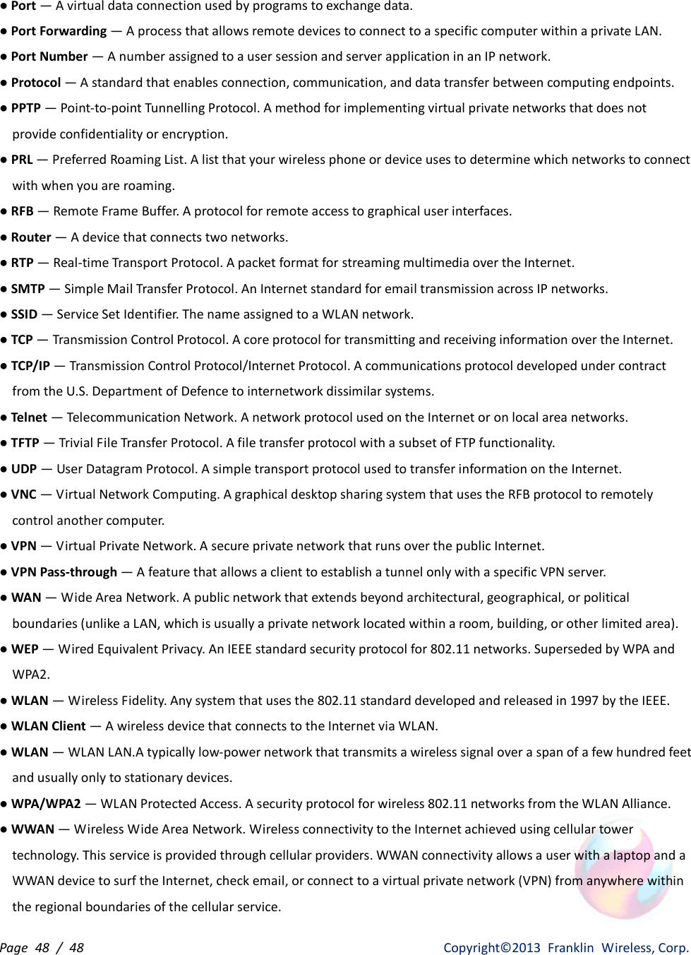 Page  48  /  48                   Copyright©2013  Franklin  Wireless, Corp. ● Port — A virtual data connection used by programs to exchange data. ● Port Forwarding — A process that allows remote devices to connect to a specific computer within a private LAN. ● Port Number — A number assigned to a user session and server application in an IP network. ● Protocol — A standard that enables connection, communication, and data transfer between computing endpoints. ● PPTP — Point-to-point Tunnelling Protocol. A method for implementing virtual private networks that does not provide confidentiality or encryption. ● PRL — Preferred Roaming List. A list that your wireless phone or device uses to determine which networks to connect with when you are roaming. ● RFB — Remote Frame Buffer. A protocol for remote access to graphical user interfaces. ● Router — A device that connects two networks. ● RTP — Real-time Transport Protocol. A packet format for streaming multimedia over the Internet. ● SMTP — Simple Mail Transfer Protocol. An Internet standard for email transmission across IP networks. ● SSID — Service Set Identifier. The name assigned to a WLAN network. ● TCP — Transmission Control Protocol. A core protocol for transmitting and receiving information over the Internet. ● TCP/IP — Transmission Control Protocol/Internet Protocol. A communications protocol developed under contract from the U.S. Department of Defence to internetwork dissimilar systems. ● Telnet — Telecommunication Network. A network protocol used on the Internet or on local area networks. ● TFTP — Trivial File Transfer Protocol. A file transfer protocol with a subset of FTP functionality. ● UDP — User Datagram Protocol. A simple transport protocol used to transfer information on the Internet. ● VNC — Virtual Network Computing. A graphical desktop sharing system that uses the RFB protocol to remotely control another computer. ● VPN — Virtual Private Network. A secure private network that runs over the public Internet. ● VPN Pass-through — A feature that allows a client to establish a tunnel only with a specific VPN server. ● WAN — Wide Area Network. A public network that extends beyond architectural, geographical, or political boundaries (unlike a LAN, which is usually a private network located within a room, building, or other limited area). ● WEP — Wired Equivalent Privacy. An IEEE standard security protocol for 802.11 networks. Superseded by WPA and WPA2. ● WLAN — Wireless Fidelity. Any system that uses the 802.11 standard developed and released in 1997 by the IEEE. ● WLAN Client — A wireless device that connects to the Internet via WLAN. ● WLAN — WLAN LAN.A typically low-power network that transmits a wireless signal over a span of a few hundred feet and usually only to stationary devices. ● WPA/WPA2 — WLAN Protected Access. A security protocol for wireless 802.11 networks from the WLAN Alliance. ● WWAN — Wireless Wide Area Network. Wireless connectivity to the Internet achieved using cellular tower technology. This service is provided through cellular providers. WWAN connectivity allows a user with a laptop and a WWAN device to surf the Internet, check email, or connect to a virtual private network (VPN) from anywhere within the regional boundaries of the cellular service. 