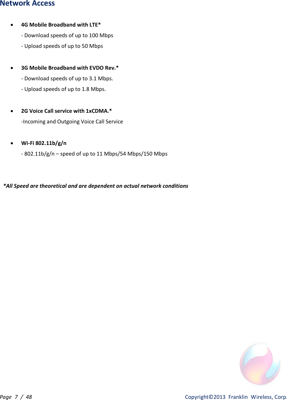 Page  7  /  48                   Copyright©2013  Franklin  Wireless, Corp. Network Access    · 4G Mobile Broadband with LTE* - Download speeds of up to 100 Mbps - Upload speeds of up to 50 Mbps  · 3G Mobile Broadband with EVDO Rev.* - Download speeds of up to 3.1 Mbps. - Upload speeds of up to 1.8 Mbps.  · 2G Voice Call service with 1xCDMA.* -Incoming and Outgoing Voice Call Service  · Wi-Fi 802.11b/g/n - 802.11b/g/n – speed of up to 11 Mbps/54 Mbps/150 Mbps   *All Speed are theoretical and are dependent on actual network conditions 