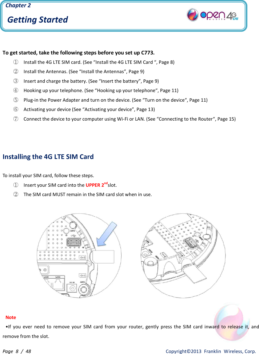 Page  8  /  48                   Copyright©2013  Franklin  Wireless, Corp. Chapter 2 Getting Started   To get started, take the following steps before you set up C773. ① Install the 4G LTE SIM card. (See “Install the 4G LTE SIM Card “, Page 8) ② Install the Antennas. (See “Install the Antennas”, Page 9) ③ Insert and charge the battery. (See “Insert the battery”, Page 9) ④ Hooking up your telephone. (See “Hooking up your telephone“, Page 11) ⑤ Plug-in the Power Adapter and turn on the device. (See “Turn on the device“, Page 11) ⑥ Activating your device (See “Activating your device”, Page 13) ⑦ Connect the device to your computer using Wi-Fi or LAN. (See “Connecting to the Router“, Page 15)    Installing the 4G LTE SIM Card  To install your SIM card, follow these steps. ①  Insert your SIM card into the UPPER 2ndslot. ②  The SIM card MUST remain in the SIM card slot when in use.    Note •If  you  ever  need  to  remove  your  SIM  card  from  your  router,  gently  press  the  SIM  card  inward  to  release  it,  and remove from the slot. 