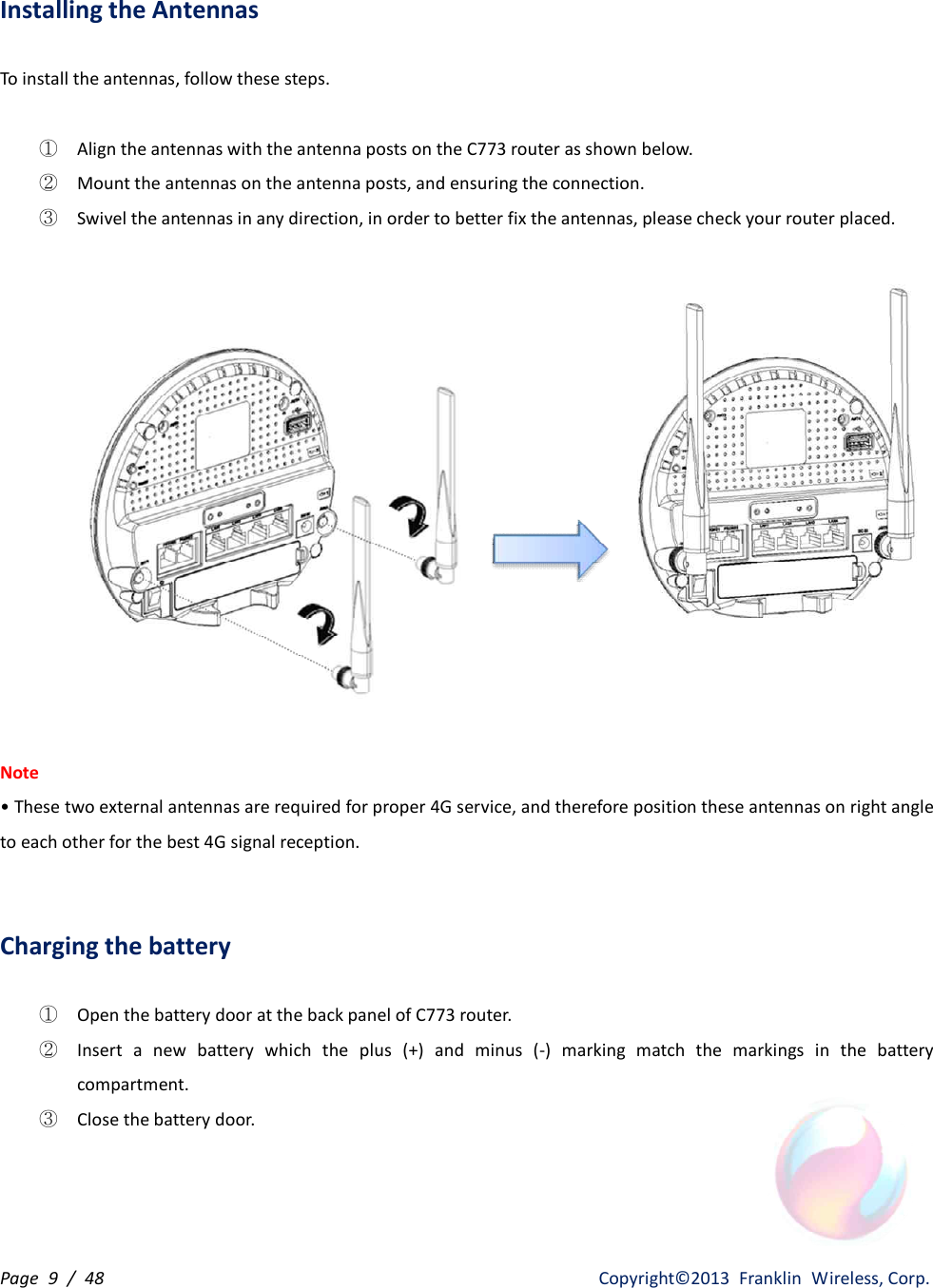 Page  9  /  48                   Copyright©2013  Franklin  Wireless, Corp. Installing the Antennas  To install the antennas, follow these steps.  ① Align the antennas with the antenna posts on the C773 router as shown below. ② Mount the antennas on the antenna posts, and ensuring the connection. ③ Swivel the antennas in any direction, in order to better fix the antennas, please check your router placed.    Note • These two external antennas are required for proper 4G service, and therefore position these antennas on right angle to each other for the best 4G signal reception.   Charging the battery  ① Open the battery door at the back panel of C773 router. ② Insert  a  new  battery  which  the  plus  (+)  and  minus  (-)  marking  match  the  markings  in  the  battery compartment. ③ Close the battery door. 