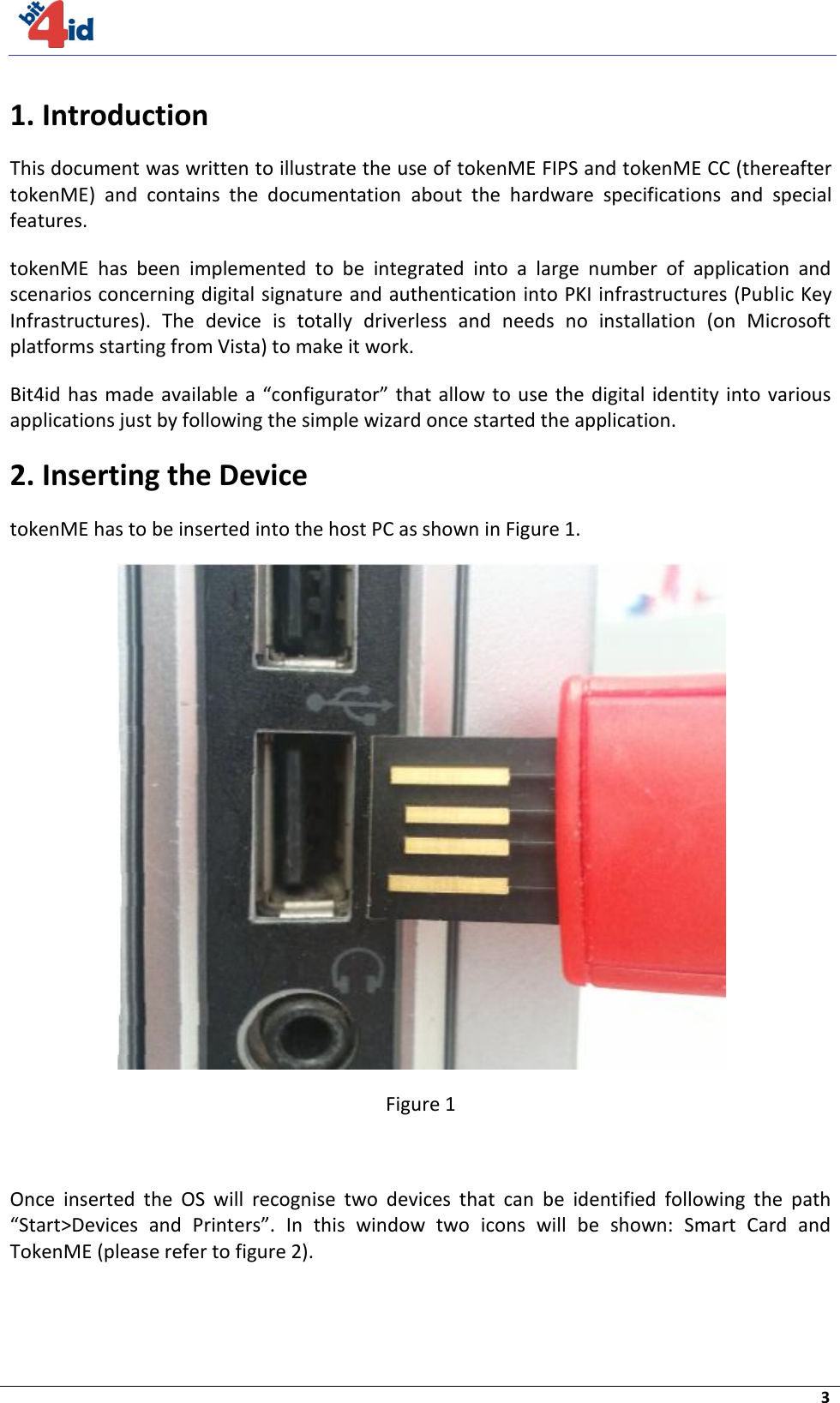     3  1. Introduction This document was written to illustrate the use of tokenME FIPS and tokenME CC (thereafter tokenME)  and  contains  the  documentation  about  the  hardware  specifications  and  special features. tokenME  has  been  implemented  to  be  integrated  into  a  large  number  of  application  and scenarios concerning digital signature and authentication into PKI infrastructures (Public Key Infrastructures).  The  device  is  totally  driverless  and  needs  no  installation  (on  Microsoft platforms starting from Vista) to make it work. Bit4id has made available a  “configurator”  that allow to  use  the digital identity  into various applications just by following the simple wizard once started the application. 2. Inserting the Device tokenME has to be inserted into the host PC as shown in Figure 1.  Figure 1  Once  inserted  the  OS  will  recognise  two  devices  that  can  be  identified  following  the  path “Start&gt;Devices  and  Printers”.  In  this  window  two  icons  will  be  shown:  Smart  Card  and TokenME (please refer to figure 2).   