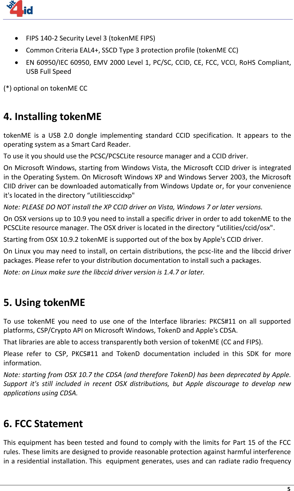     5   FIPS 140-2 Security Level 3 (tokenME FIPS)  Common Criteria EAL4+, SSCD Type 3 protection profile (tokenME CC)  EN 60950/IEC 60950, EMV 2000 Level 1, PC/SC, CCID, CE, FCC, VCCI, RoHS Compliant, USB Full Speed (*) optional on tokenME CC  4. Installing tokenME tokenME  is  a  USB  2.0  dongle  implementing  standard  CCID  specification.  It  appears  to  the operating system as a Smart Card Reader. To use it you should use the PCSC/PCSCLite resource manager and a CCID driver. On Microsoft Windows, starting from Windows Vista, the Microsoft CCID driver is integrated in the Operating System. On Microsoft Windows XP and Windows Server 2003, the Microsoft CIID driver can be downloaded automatically from Windows Update or, for your convenience it&apos;s located in the directory “utilitiesccidxp&quot; Note: PLEASE DO NOT install the XP CCID driver on Vista, Windows 7 or later versions. On OSX versions up to 10.9 you need to install a specific driver in order to add tokenME to the PCSCLite resource manager. The OSX driver is located in the directory “utilities/ccid/osx&quot;. Starting from OSX 10.9.2 tokenME is supported out of the box by Apple&apos;s CCID driver. On Linux you may need to install, on certain distributions, the pcsc-lite and the libccid driver packages. Please refer to your distribution documentation to install such a packages. Note: on Linux make sure the libccid driver version is 1.4.7 or later.  5. Using tokenME To  use  tokenME  you  need  to  use  one  of  the  Interface  libraries:  PKCS#11  on  all  supported platforms, CSP/Crypto API on Microsoft Windows, TokenD and Apple&apos;s CDSA. That libraries are able to access transparently both version of tokenME (CC and FIPS). Please  refer  to  CSP,  PKCS#11  and  TokenD  documentation  included  in  this  SDK  for  more information. Note: starting from OSX 10.7 the CDSA (and therefore TokenD) has been deprecated by Apple. Support  it&apos;s  still  included  in  recent  OSX  distributions,  but  Apple  discourage  to  develop  new applications using CDSA.  6. FCC Statement  This equipment has  been tested and found to comply with the limits for Part 15 of the FCC rules. These limits are designed to provide reasonable protection against harmful interference in a residential installation. This  equipment generates, uses and can radiate radio frequency 